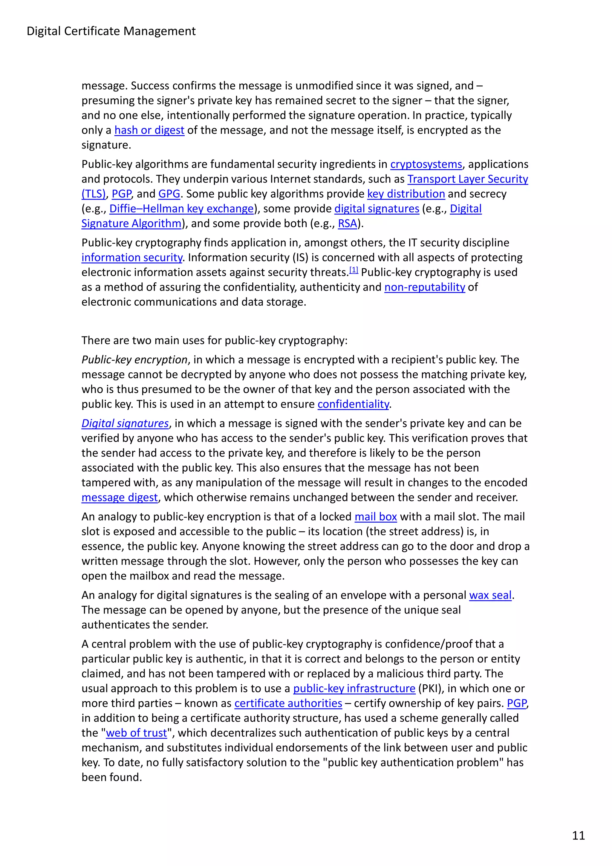 Digital Certificate Management 
message. Success confirms the message is unmodified since it was signed, and – 
presuming the signer's private key has remained secret to the signer – that the signer, 
and no one else, intentionally performed the signature operation. In practice, typically 
only a hash or digest of the message, and not the message itself, is encrypted as the 
signature. 
Public-key algorithms are fundamental security ingredients in cryptosystems, applications 
and protocols. They underpin various Internet standards, such as Transport Layer Security 
(TLS), PGP, and GPG. Some public key algorithms provide key distribution and secrecy 
(e.g., Diffie–Hellman key exchange), some provide digital signatures (e.g., Digital 
Signature Algorithm), and some provide both (e.g., RSA). 
Public-key cryptography finds application in, amongst others, the IT security discipline 
information security. Information security (IS) is concerned with all aspects of protecting 
electronic information assets against security threats.[1] Public-key cryptography is used 
as a method of assuring the confidentiality, authenticity and non-reputability of 
electronic communications and data storage. 
There are two main uses for public-key cryptography: 
Public-key encryption, in which a message is encrypted with a recipient's public key. The 
message cannot be decrypted by anyone who does not possess the matching private key, 
who is thus presumed to be the owner of that key and the person associated with the 
public key. This is used in an attempt to ensure confidentiality. 
Digital signatures, in which a message is signed with the sender's private key and can be 
verified by anyone who has access to the sender's public key. This verification proves that 
the sender had access to the private key, and therefore is likely to be the person 
associated with the public key. This also ensures that the message has not been 
tampered with, as any manipulation of the message will result in changes to the encoded 
message digest, which otherwise remains unchanged between the sender and receiver. 
An analogy to public-key encryption is that of a locked mail box with a mail slot. The mail 
slot is exposed and accessible to the public – its location (the street address) is, in 
essence, the public key. Anyone knowing the street address can go to the door and drop a 
written message through the slot. However, only the person who possesses the key can 
open the mailbox and read the message. 
An analogy for digital signatures is the sealing of an envelope with a personal wax seal. 
The message can be opened by anyone, but the presence of the unique seal 
authenticates the sender. 
A central problem with the use of public-key cryptography is confidence/proof that a 
particular public key is authentic, in that it is correct and belongs to the person or entity 
claimed, and has not been tampered with or replaced by a malicious third party. The 
usual approach to this problem is to use a public-key infrastructure (PKI), in which one or 
more third parties – known as certificate authorities – certify ownership of key pairs. PGP, 
in addition to being a certificate authority structure, has used a scheme generally called 
the "web of trust", which decentralizes such authentication of public keys by a central 
mechanism, and substitutes individual endorsements of the link between user and public 
key. To date, no fully satisfactory solution to the "public key authentication problem" has 
been found. 
11 
 