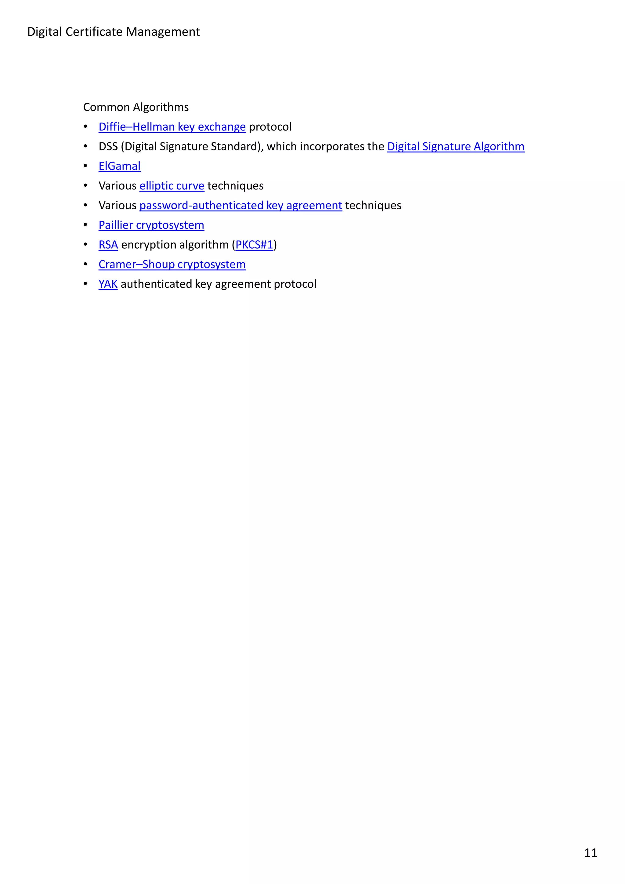 Digital Certificate Management 
Common Algorithms 
• Diffie–Hellman key exchange protocol 
• DSS (Digital Signature Standard), which incorporates the Digital Signature Algorithm 
• ElGamal 
• Various elliptic curve techniques 
• Various password-authenticated key agreement techniques 
• Paillier cryptosystem 
• RSA encryption algorithm (PKCS#1) 
• Cramer–Shoup cryptosystem 
• YAK authenticated key agreement protocol 
11 
 