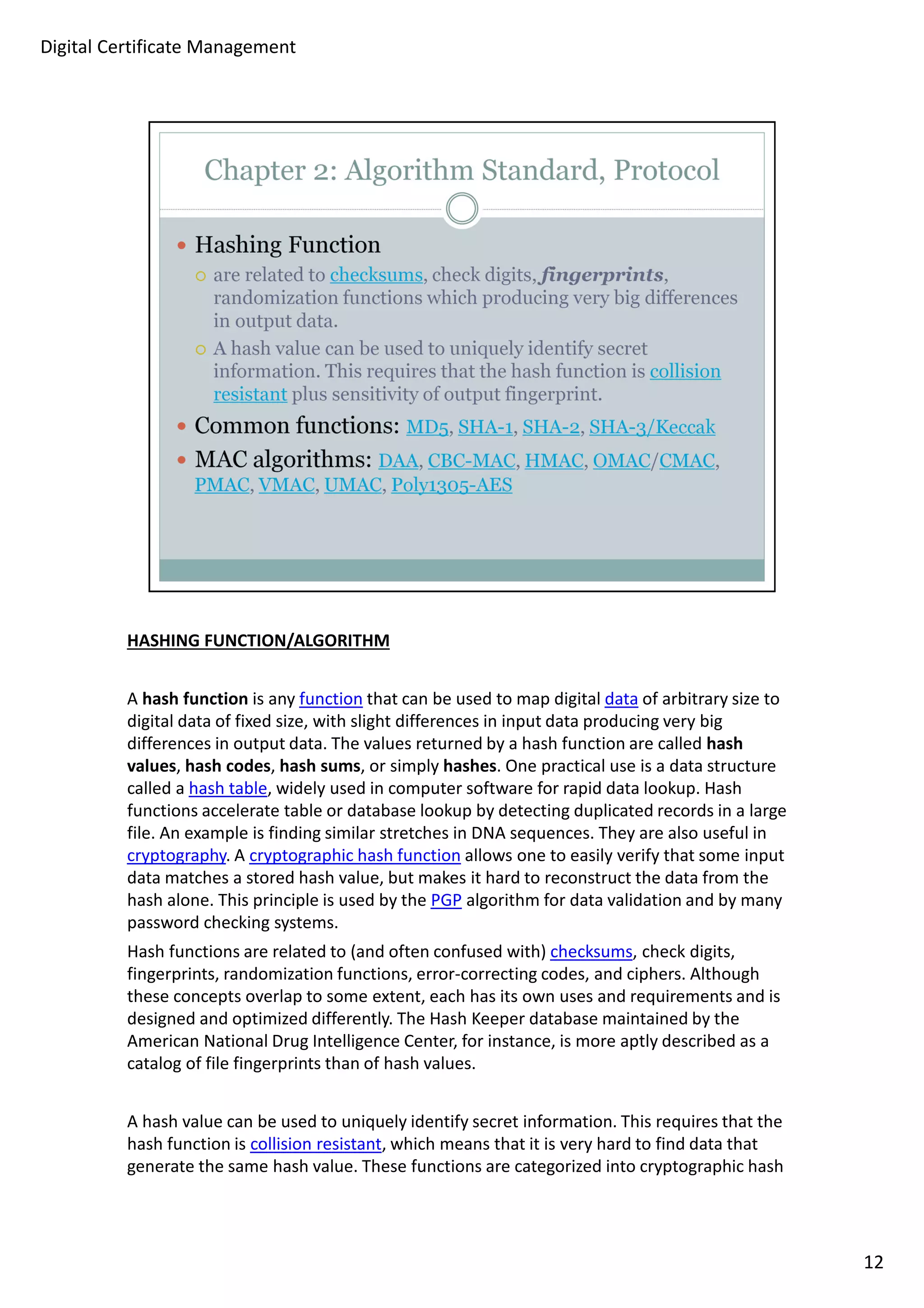 HASHING FUNCTION/ALGORITHM 
A hash function is any function that can be used to map digital data of arbitrary size to 
digital data of fixed size, with slight differences in input data producing very big 
differences in output data. The values returned by a hash function are called hash 
values, hash codes, hash sums, or simply hashes. One practical use is a data structure 
called a hash table, widely used in computer software for rapid data lookup. Hash 
functions accelerate table or database lookup by detecting duplicated records in a large 
file. An example is finding similar stretches in DNA sequences. They are also useful in 
cryptography. A cryptographic hash function allows one to easily verify that some input 
data matches a stored hash value, but makes it hard to reconstruct the data from the 
hash alone. This principle is used by the PGP algorithm for data validation and by many 
password checking systems. 
Hash functions are related to (and often confused with) checksums, check digits, 
fingerprints, randomization functions, error-correcting codes, and ciphers. Although 
these concepts overlap to some extent, each has its own uses and requirements and is 
designed and optimized differently. The Hash Keeper database maintained by the 
American National Drug Intelligence Center, for instance, is more aptly described as a 
catalog of file fingerprints than of hash values. 
A hash value can be used to uniquely identify secret information. This requires that the 
hash function is collision resistant, which means that it is very hard to find data that 
generate the same hash value. These functions are categorized into cryptographic hash 
12 
Digital Certificate Management 
 