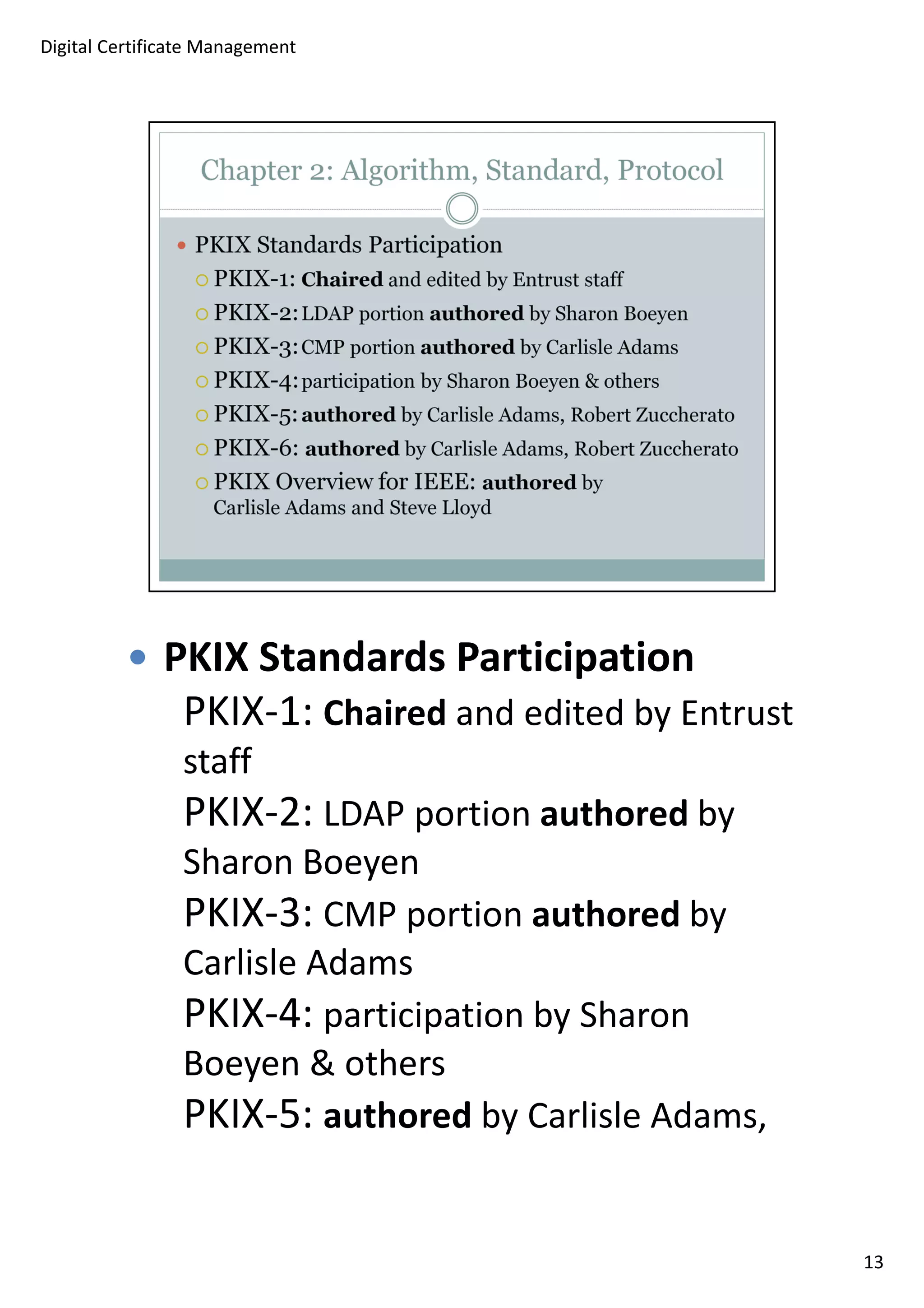 PKIX Standards Participation 
PKIX-1: Chaired and edited by Entrust 
staff 
PKIX-2: LDAP portion authored by 
Sharon Boeyen 
PKIX-3: CMP portion authored by 
Carlisle Adams 
PKIX-4: participation by Sharon 
Boeyen  others 
PKIX-5: authored by Carlisle Adams, 
13 
Digital Certificate Management 
 