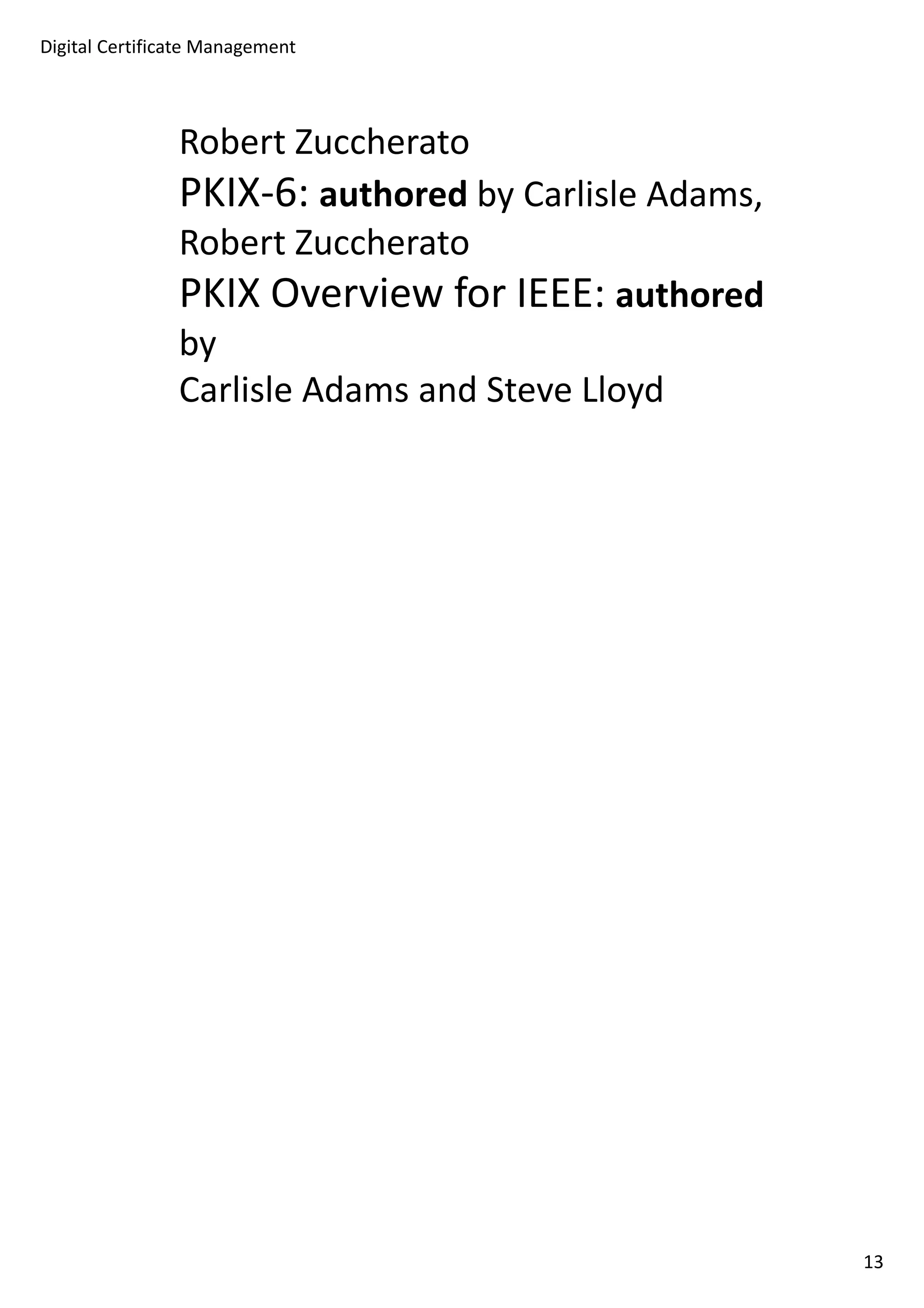 Digital Certificate Management 
Robert Zuccherato 
PKIX-6: authored by Carlisle Adams, 
Robert Zuccherato 
PKIX Overview for IEEE: authored 
by 
Carlisle Adams and Steve Lloyd 
13 
 