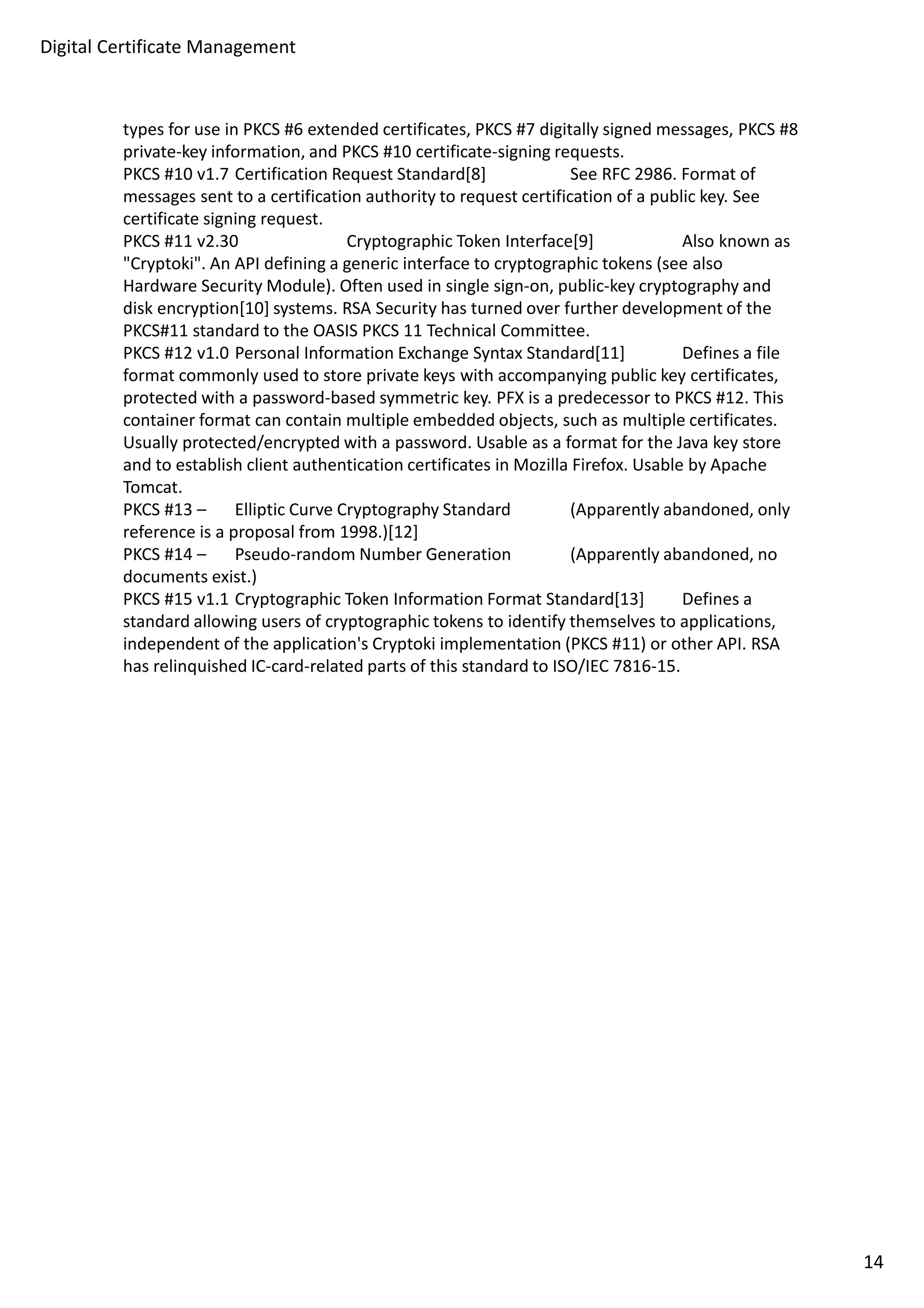 Digital Certificate Management 
types for use in PKCS #6 extended certificates, PKCS #7 digitally signed messages, PKCS #8 
private-key information, and PKCS #10 certificate-signing requests. 
PKCS #10 v1.7 Certification Request Standard[8] See RFC 2986. Format of 
messages sent to a certification authority to request certification of a public key. See 
certificate signing request. 
PKCS #11 v2.30 Cryptographic Token Interface[9] Also known as 
Cryptoki. An API defining a generic interface to cryptographic tokens (see also 
Hardware Security Module). Often used in single sign-on, public-key cryptography and 
disk encryption[10] systems. RSA Security has turned over further development of the 
PKCS#11 standard to the OASIS PKCS 11 Technical Committee. 
PKCS #12 v1.0 Personal Information Exchange Syntax Standard[11] Defines a file 
format commonly used to store private keys with accompanying public key certificates, 
protected with a password-based symmetric key. PFX is a predecessor to PKCS #12. This 
container format can contain multiple embedded objects, such as multiple certificates. 
Usually protected/encrypted with a password. Usable as a format for the Java key store 
and to establish client authentication certificates in Mozilla Firefox. Usable by Apache 
Tomcat. 
PKCS #13 – Elliptic Curve Cryptography Standard (Apparently abandoned, only 
reference is a proposal from 1998.)[12] 
PKCS #14 – Pseudo-random Number Generation (Apparently abandoned, no 
documents exist.) 
PKCS #15 v1.1 Cryptographic Token Information Format Standard[13] Defines a 
standard allowing users of cryptographic tokens to identify themselves to applications, 
independent of the application's Cryptoki implementation (PKCS #11) or other API. RSA 
has relinquished IC-card-related parts of this standard to ISO/IEC 7816-15. 
14 
 