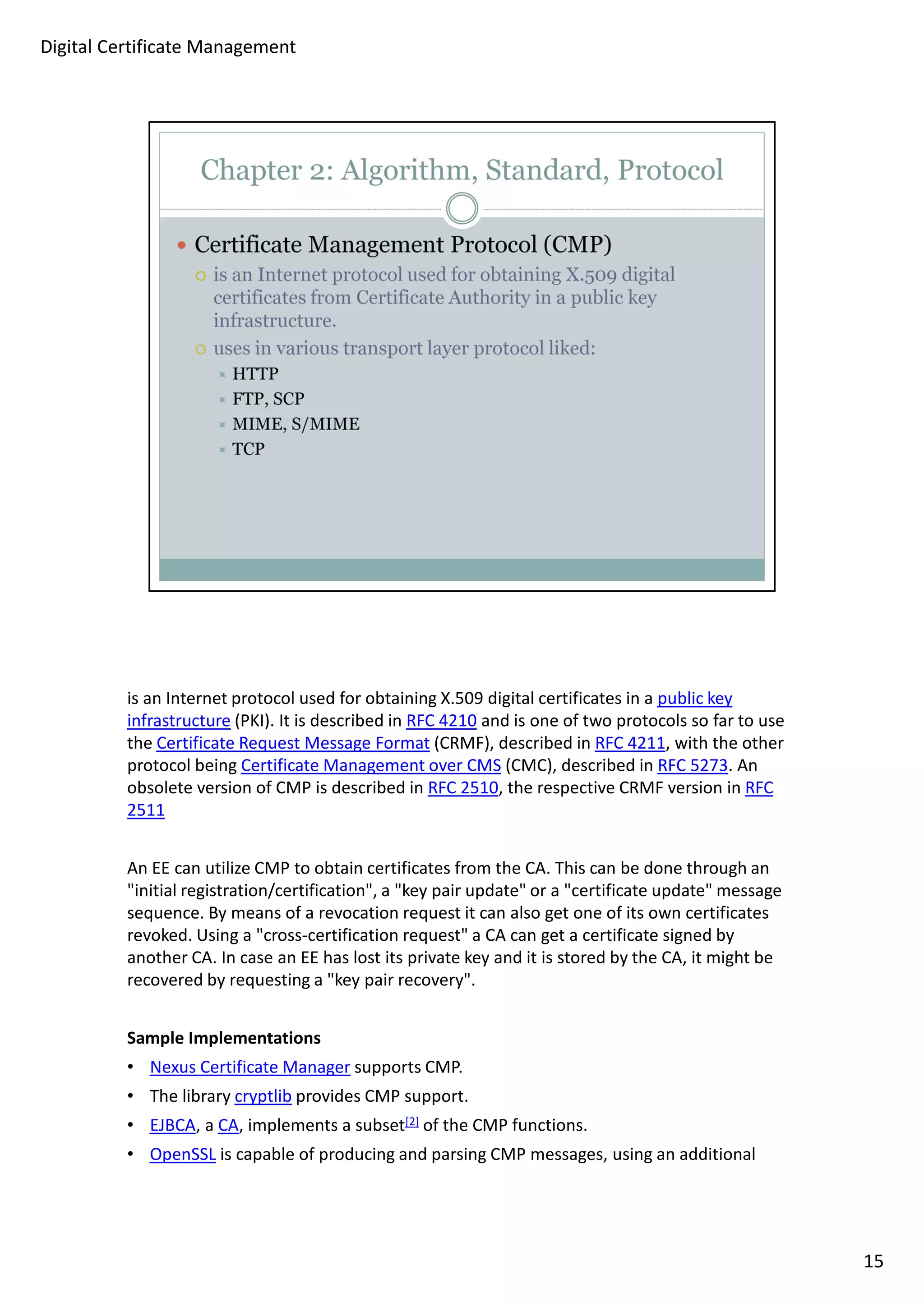 is an Internet protocol used for obtaining X.509 digital certificates in a public key 
infrastructure (PKI). It is described in RFC 4210 and is one of two protocols so far to use 
the Certificate Request Message Format (CRMF), described in RFC 4211, with the other 
protocol being Certificate Management over CMS (CMC), described in RFC 5273. An 
obsolete version of CMP is described in RFC 2510, the respective CRMF version in RFC 
2511 
An EE can utilize CMP to obtain certificates from the CA. This can be done through an 
initial registration/certification, a key pair update or a certificate update message 
sequence. By means of a revocation request it can also get one of its own certificates 
revoked. Using a cross-certification request a CA can get a certificate signed by 
another CA. In case an EE has lost its private key and it is stored by the CA, it might be 
recovered by requesting a key pair recovery. 
Sample Implementations 
• Nexus Certificate Manager supports CMP. 
• The library cryptlib provides CMP support. 
• EJBCA, a CA, implements a subset[2] of the CMP functions. 
• OpenSSL is capable of producing and parsing CMP messages, using an additional 
15 
Digital Certificate Management 
 