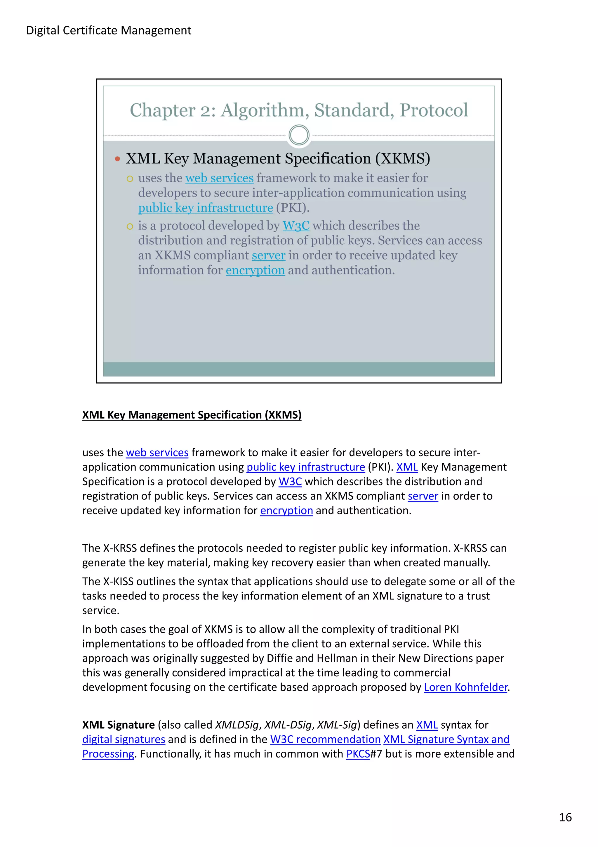 XML Key Management Specification (XKMS) 
uses the web services framework to make it easier for developers to secure inter-application 
communication using public key infrastructure (PKI). XML Key Management 
Specification is a protocol developed by W3C which describes the distribution and 
registration of public keys. Services can access an XKMS compliant server in order to 
receive updated key information for encryption and authentication. 
The X-KRSS defines the protocols needed to register public key information. X-KRSS can 
generate the key material, making key recovery easier than when created manually. 
The X-KISS outlines the syntax that applications should use to delegate some or all of the 
tasks needed to process the key information element of an XML signature to a trust 
service. 
In both cases the goal of XKMS is to allow all the complexity of traditional PKI 
implementations to be offloaded from the client to an external service. While this 
approach was originally suggested by Diffie and Hellman in their New Directions paper 
this was generally considered impractical at the time leading to commercial 
development focusing on the certificate based approach proposed by Loren Kohnfelder. 
XML Signature (also called XMLDSig, XML-DSig, XML-Sig) defines an XML syntax for 
digital signatures and is defined in the W3C recommendation XML Signature Syntax and 
Processing. Functionally, it has much in common with PKCS#7 but is more extensible and 
16 
Digital Certificate Management 
 