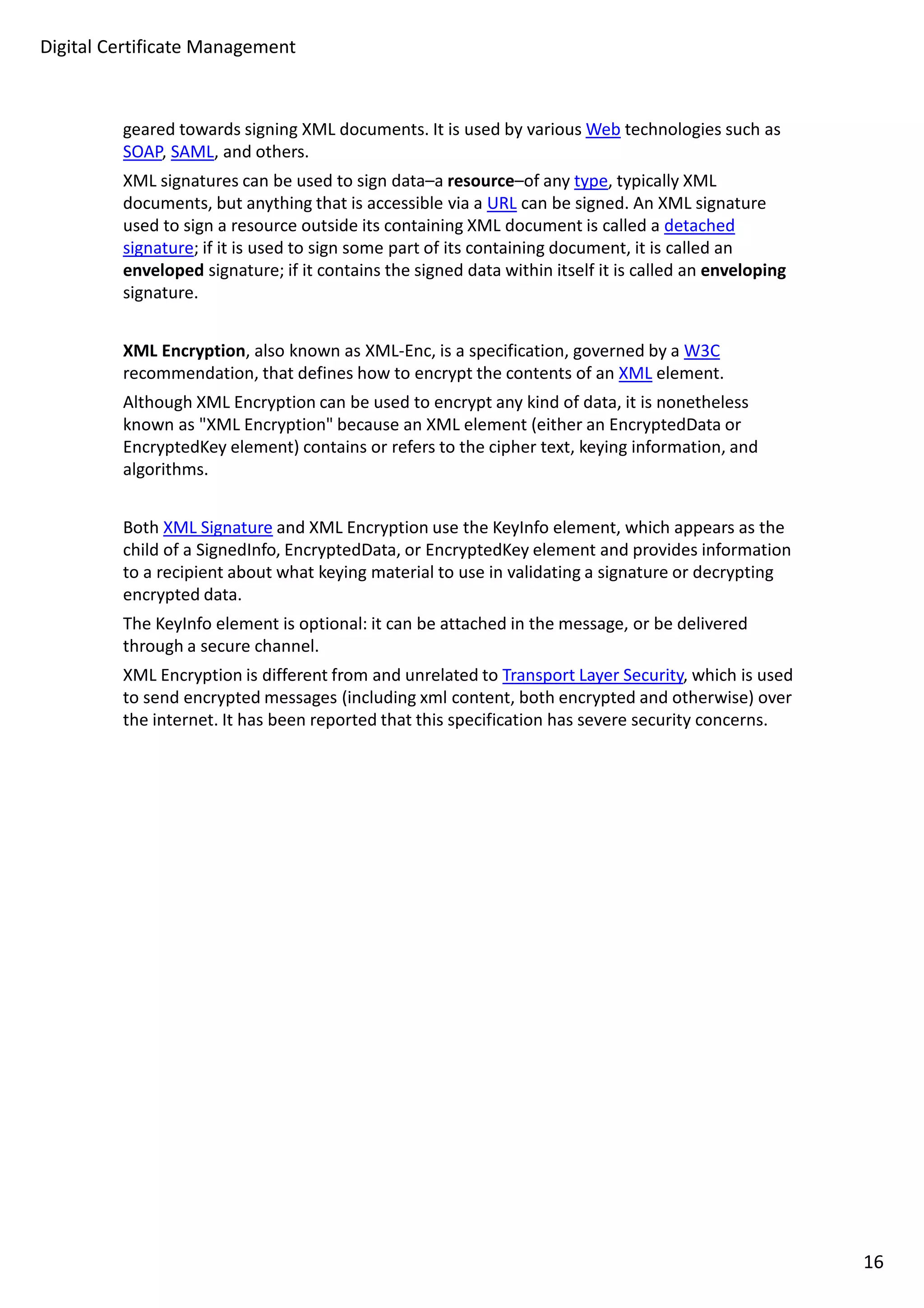 Digital Certificate Management 
geared towards signing XML documents. It is used by various Web technologies such as 
SOAP, SAML, and others. 
XML signatures can be used to sign data–a resource–of any type, typically XML 
documents, but anything that is accessible via a URL can be signed. An XML signature 
used to sign a resource outside its containing XML document is called a detached 
signature; if it is used to sign some part of its containing document, it is called an 
enveloped signature; if it contains the signed data within itself it is called an enveloping 
signature. 
XML Encryption, also known as XML-Enc, is a specification, governed by a W3C 
recommendation, that defines how to encrypt the contents of an XML element. 
Although XML Encryption can be used to encrypt any kind of data, it is nonetheless 
known as XML Encryption because an XML element (either an EncryptedData or 
EncryptedKey element) contains or refers to the cipher text, keying information, and 
algorithms. 
Both XML Signature and XML Encryption use the KeyInfo element, which appears as the 
child of a SignedInfo, EncryptedData, or EncryptedKey element and provides information 
to a recipient about what keying material to use in validating a signature or decrypting 
encrypted data. 
The KeyInfo element is optional: it can be attached in the message, or be delivered 
through a secure channel. 
XML Encryption is different from and unrelated to Transport Layer Security, which is used 
to send encrypted messages (including xml content, both encrypted and otherwise) over 
the internet. It has been reported that this specification has severe security concerns. 
16 
 