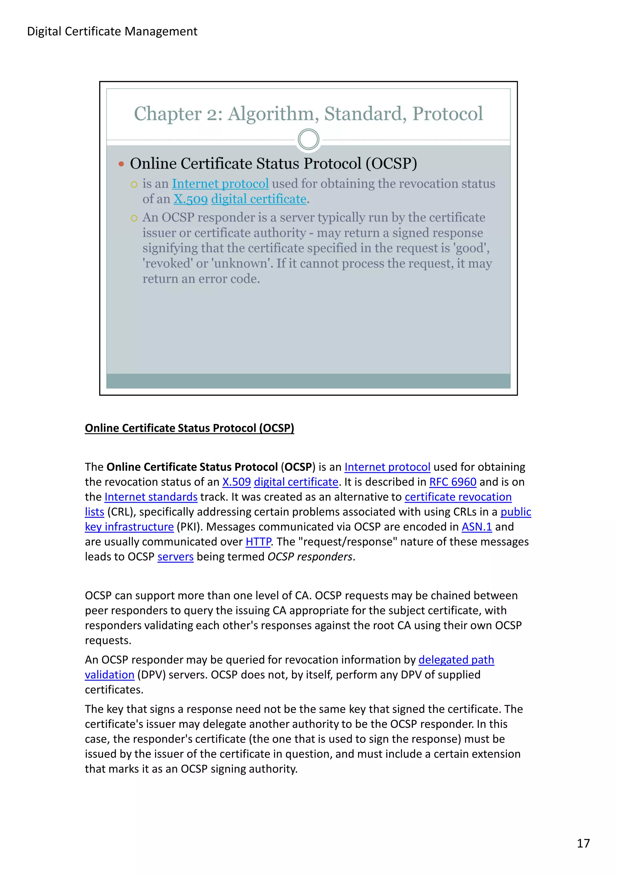 Online Certificate Status Protocol (OCSP) 
The Online Certificate Status Protocol (OCSP) is an Internet protocol used for obtaining 
the revocation status of an X.509 digital certificate. It is described in RFC 6960 and is on 
the Internet standards track. It was created as an alternative to certificate revocation 
lists (CRL), specifically addressing certain problems associated with using CRLs in a public 
key infrastructure (PKI). Messages communicated via OCSP are encoded in ASN.1 and 
are usually communicated over HTTP. The request/response nature of these messages 
leads to OCSP servers being termed OCSP responders. 
OCSP can support more than one level of CA. OCSP requests may be chained between 
peer responders to query the issuing CA appropriate for the subject certificate, with 
responders validating each other's responses against the root CA using their own OCSP 
requests. 
An OCSP responder may be queried for revocation information by delegated path 
validation (DPV) servers. OCSP does not, by itself, perform any DPV of supplied 
certificates. 
The key that signs a response need not be the same key that signed the certificate. The 
certificate's issuer may delegate another authority to be the OCSP responder. In this 
case, the responder's certificate (the one that is used to sign the response) must be 
issued by the issuer of the certificate in question, and must include a certain extension 
that marks it as an OCSP signing authority. 
17 
Digital Certificate Management 
 