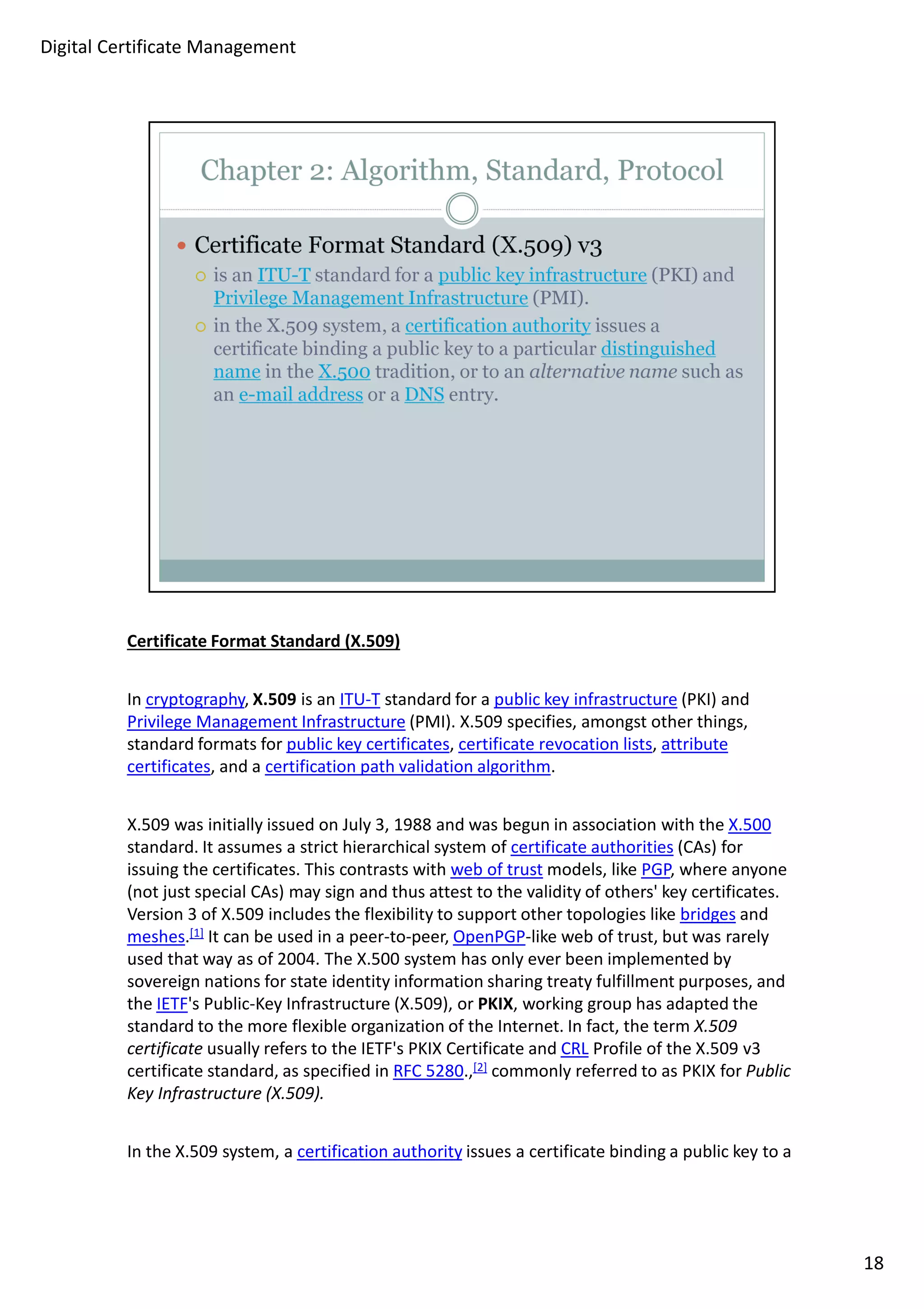 Certificate Format Standard (X.509) 
In cryptography, X.509 is an ITU-T standard for a public key infrastructure (PKI) and 
Privilege Management Infrastructure (PMI). X.509 specifies, amongst other things, 
standard formats for public key certificates, certificate revocation lists, attribute 
certificates, and a certification path validation algorithm. 
X.509 was initially issued on July 3, 1988 and was begun in association with the X.500 
standard. It assumes a strict hierarchical system of certificate authorities (CAs) for 
issuing the certificates. This contrasts with web of trust models, like PGP, where anyone 
(not just special CAs) may sign and thus attest to the validity of others' key certificates. 
Version 3 of X.509 includes the flexibility to support other topologies like bridges and 
meshes.[1] It can be used in a peer-to-peer, OpenPGP-like web of trust, but was rarely 
used that way as of 2004. The X.500 system has only ever been implemented by 
sovereign nations for state identity information sharing treaty fulfillment purposes, and 
the IETF's Public-Key Infrastructure (X.509), or PKIX, working group has adapted the 
standard to the more flexible organization of the Internet. In fact, the term X.509 
certificate usually refers to the IETF's PKIX Certificate and CRL Profile of the X.509 v3 
certificate standard, as specified in RFC 5280.,[2] commonly referred to as PKIX for Public 
Key Infrastructure (X.509). 
In the X.509 system, a certification authority issues a certificate binding a public key to a 
18 
Digital Certificate Management 
 