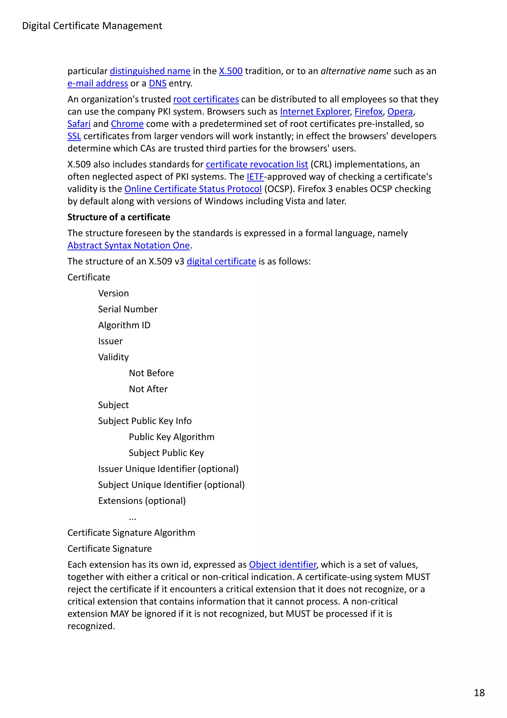 Digital Certificate Management 
particular distinguished name in the X.500 tradition, or to an alternative name such as an 
e-mail address or a DNS entry. 
An organization's trusted root certificates can be distributed to all employees so that they 
can use the company PKI system. Browsers such as Internet Explorer, Firefox, Opera, 
Safari and Chrome come with a predetermined set of root certificates pre-installed, so 
SSL certificates from larger vendors will work instantly; in effect the browsers' developers 
determine which CAs are trusted third parties for the browsers' users. 
X.509 also includes standards for certificate revocation list (CRL) implementations, an 
often neglected aspect of PKI systems. The IETF-approved way of checking a certificate's 
validity is the Online Certificate Status Protocol (OCSP). Firefox 3 enables OCSP checking 
by default along with versions of Windows including Vista and later. 
Structure of a certificate 
The structure foreseen by the standards is expressed in a formal language, namely 
Abstract Syntax Notation One. 
The structure of an X.509 v3 digital certificate is as follows: 
Certificate 
Version 
Serial Number 
Algorithm ID 
Issuer 
Validity 
Not Before 
Not After 
Subject 
Subject Public Key Info 
Public Key Algorithm 
Subject Public Key 
Issuer Unique Identifier (optional) 
Subject Unique Identifier (optional) 
Extensions (optional) 
... 
Certificate Signature Algorithm 
Certificate Signature 
Each extension has its own id, expressed as Object identifier, which is a set of values, 
together with either a critical or non-critical indication. A certificate-using system MUST 
reject the certificate if it encounters a critical extension that it does not recognize, or a 
critical extension that contains information that it cannot process. A non-critical 
extension MAY be ignored if it is not recognized, but MUST be processed if it is 
recognized. 
18 
 