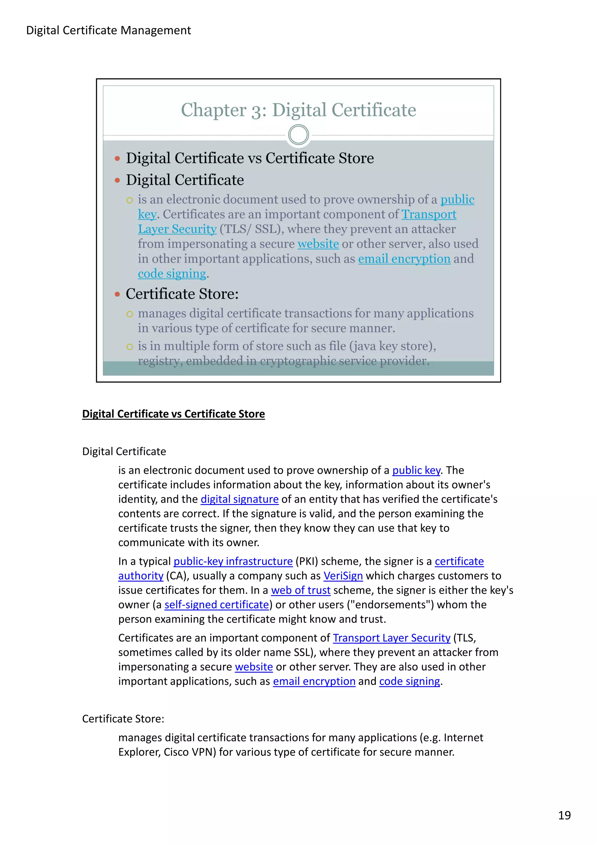 Digital Certificate vs Certificate Store 
Digital Certificate 
is an electronic document used to prove ownership of a public key. The 
certificate includes information about the key, information about its owner's 
identity, and the digital signature of an entity that has verified the certificate's 
contents are correct. If the signature is valid, and the person examining the 
certificate trusts the signer, then they know they can use that key to 
communicate with its owner. 
In a typical public-key infrastructure (PKI) scheme, the signer is a certificate 
authority (CA), usually a company such as VeriSign which charges customers to 
issue certificates for them. In a web of trust scheme, the signer is either the key's 
owner (a self-signed certificate) or other users (endorsements) whom the 
person examining the certificate might know and trust. 
Certificates are an important component of Transport Layer Security (TLS, 
sometimes called by its older name SSL), where they prevent an attacker from 
impersonating a secure website or other server. They are also used in other 
important applications, such as email encryption and code signing. 
Certificate Store: 
manages digital certificate transactions for many applications (e.g. Internet 
Explorer, Cisco VPN) for various type of certificate for secure manner. 
19 
Digital Certificate Management 
 