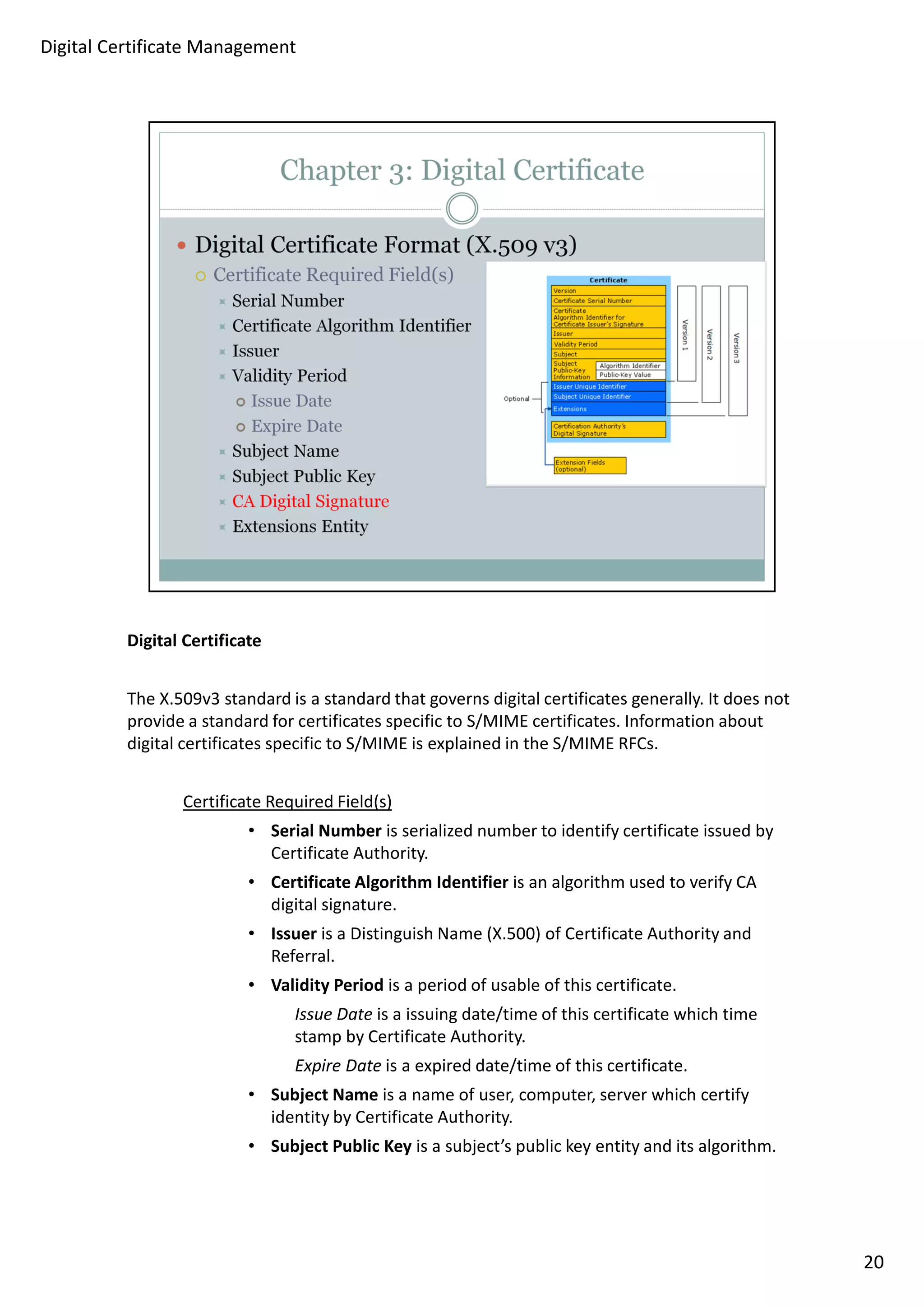 Digital Certificate 
The X.509v3 standard is a standard that governs digital certificates generally. It does not 
provide a standard for certificates specific to S/MIME certificates. Information about 
digital certificates specific to S/MIME is explained in the S/MIME RFCs. 
Certificate Required Field(s) 
• Serial Number is serialized number to identify certificate issued by 
Certificate Authority. 
• Certificate Algorithm Identifier is an algorithm used to verify CA 
digital signature. 
• Issuer is a Distinguish Name (X.500) of Certificate Authority and 
Referral. 
• Validity Period is a period of usable of this certificate. 
Issue Date is a issuing date/time of this certificate which time 
stamp by Certificate Authority. 
Expire Date is a expired date/time of this certificate. 
• Subject Name is a name of user, computer, server which certify 
identity by Certificate Authority. 
• Subject Public Key is a subject’s public key entity and its algorithm. 
20 
Digital Certificate Management 
 