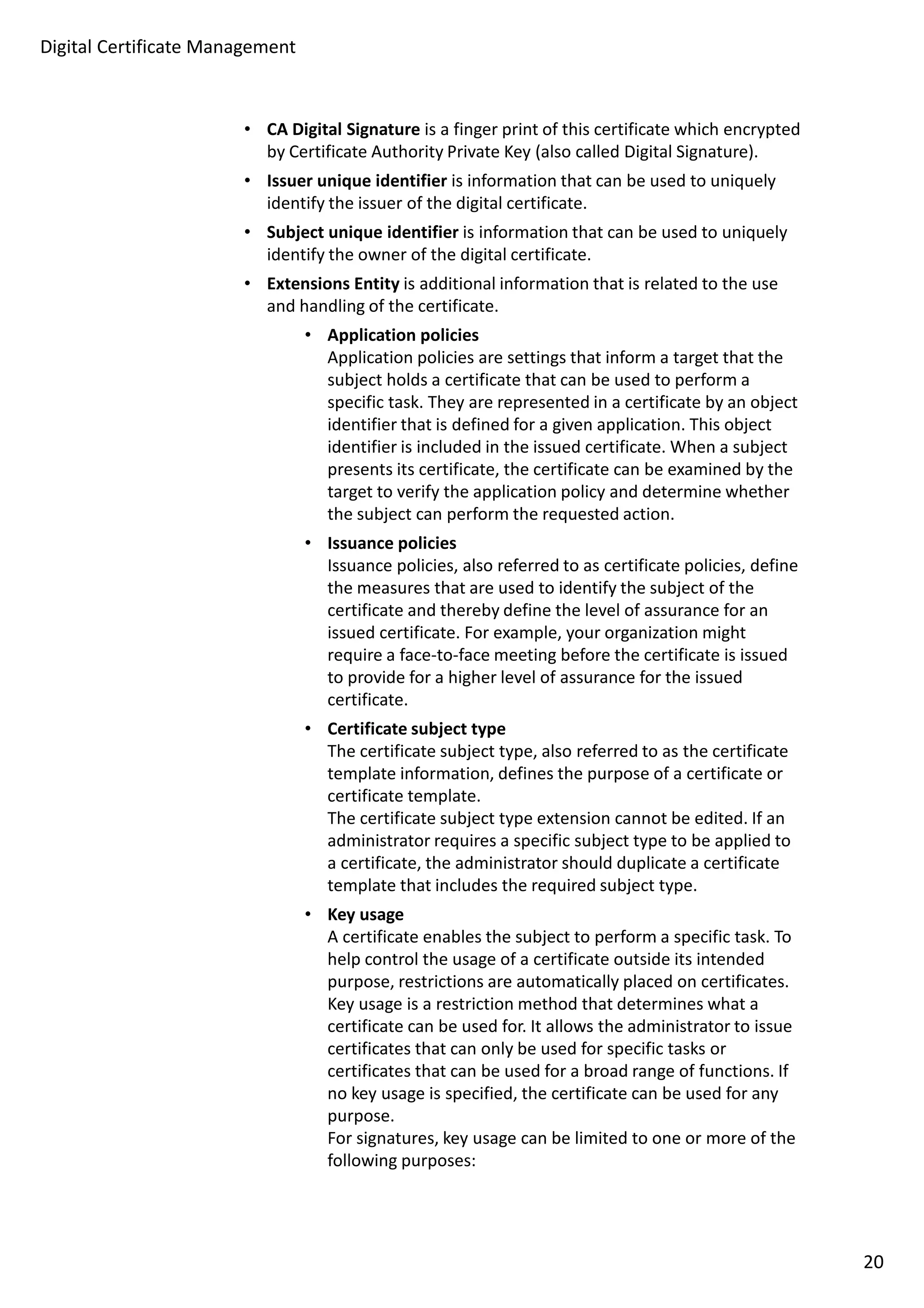 • CA Digital Signature is a finger print of this certificate which encrypted 
by Certificate Authority Private Key (also called Digital Signature). 
• Issuer unique identifier is information that can be used to uniquely 
identify the issuer of the digital certificate. 
• Subject unique identifier is information that can be used to uniquely 
identify the owner of the digital certificate. 
• Extensions Entity is additional information that is related to the use 
and handling of the certificate. 
• Application policies 
Application policies are settings that inform a target that the 
subject holds a certificate that can be used to perform a 
specific task. They are represented in a certificate by an object 
identifier that is defined for a given application. This object 
identifier is included in the issued certificate. When a subject 
presents its certificate, the certificate can be examined by the 
target to verify the application policy and determine whether 
the subject can perform the requested action. 
• Issuance policies 
Issuance policies, also referred to as certificate policies, define 
the measures that are used to identify the subject of the 
certificate and thereby define the level of assurance for an 
issued certificate. For example, your organization might 
require a face-to-face meeting before the certificate is issued 
to provide for a higher level of assurance for the issued 
certificate. 
• Certificate subject type 
The certificate subject type, also referred to as the certificate 
template information, defines the purpose of a certificate or 
certificate template. 
The certificate subject type extension cannot be edited. If an 
administrator requires a specific subject type to be applied to 
a certificate, the administrator should duplicate a certificate 
template that includes the required subject type. 
• Key usage 
A certificate enables the subject to perform a specific task. To 
help control the usage of a certificate outside its intended 
purpose, restrictions are automatically placed on certificates. 
Key usage is a restriction method that determines what a 
certificate can be used for. It allows the administrator to issue 
certificates that can only be used for specific tasks or 
certificates that can be used for a broad range of functions. If 
no key usage is specified, the certificate can be used for any 
purpose. 
For signatures, key usage can be limited to one or more of the 
following purposes: 
Digital Certificate Management 
20 
 