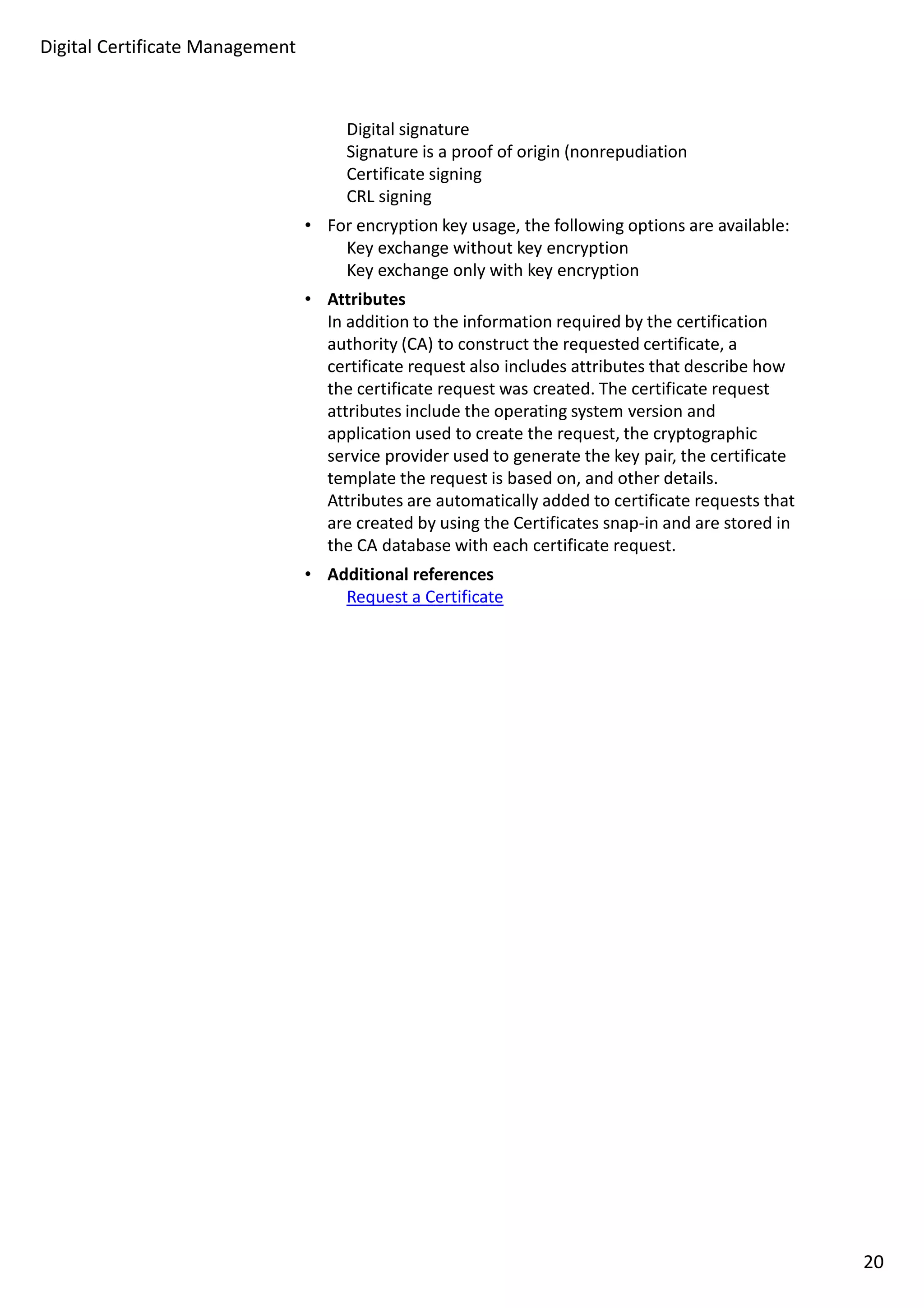 Digital signature 
Signature is a proof of origin (nonrepudiation 
Certificate signing 
CRL signing 
• For encryption key usage, the following options are available: 
Key exchange without key encryption 
Key exchange only with key encryption 
• Attributes 
In addition to the information required by the certification 
authority (CA) to construct the requested certificate, a 
certificate request also includes attributes that describe how 
the certificate request was created. The certificate request 
attributes include the operating system version and 
application used to create the request, the cryptographic 
service provider used to generate the key pair, the certificate 
template the request is based on, and other details. 
Attributes are automatically added to certificate requests that 
are created by using the Certificates snap-in and are stored in 
the CA database with each certificate request. 
• Additional references 
Request a Certificate 
Digital Certificate Management 
20 
 
