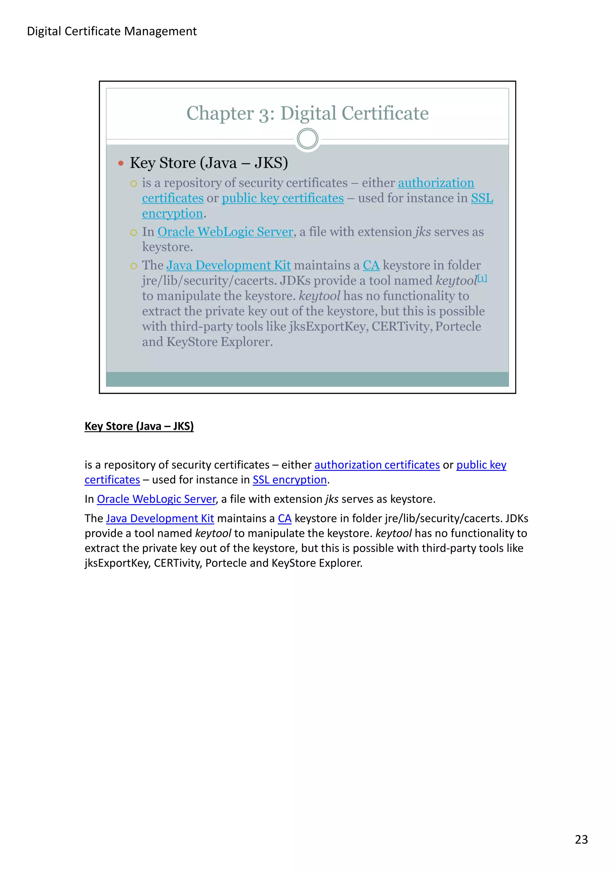 Key Store (Java – JKS) 
is a repository of security certificates – either authorization certificates or public key 
certificates – used for instance in SSL encryption. 
In Oracle WebLogic Server, a file with extension jks serves as keystore. 
The Java Development Kit maintains a CA keystore in folder jre/lib/security/cacerts. JDKs 
provide a tool named keytool to manipulate the keystore. keytool has no functionality to 
extract the private key out of the keystore, but this is possible with third-party tools like 
jksExportKey, CERTivity, Portecle and KeyStore Explorer. 
23 
Digital Certificate Management 
 