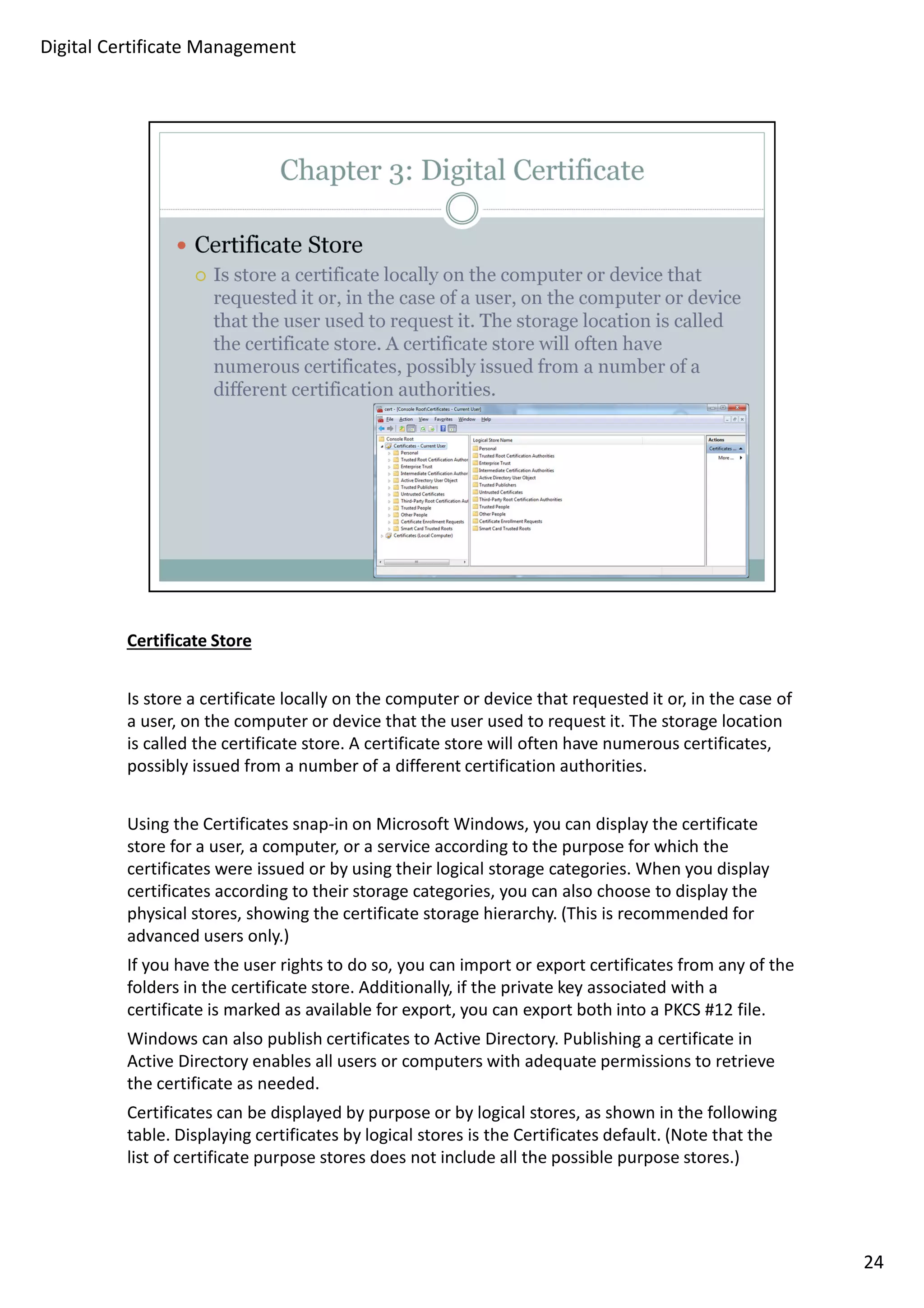 Certificate Store 
Is store a certificate locally on the computer or device that requested it or, in the case of 
a user, on the computer or device that the user used to request it. The storage location 
is called the certificate store. A certificate store will often have numerous certificates, 
possibly issued from a number of a different certification authorities. 
Using the Certificates snap-in on Microsoft Windows, you can display the certificate 
store for a user, a computer, or a service according to the purpose for which the 
certificates were issued or by using their logical storage categories. When you display 
certificates according to their storage categories, you can also choose to display the 
physical stores, showing the certificate storage hierarchy. (This is recommended for 
advanced users only.) 
If you have the user rights to do so, you can import or export certificates from any of the 
folders in the certificate store. Additionally, if the private key associated with a 
certificate is marked as available for export, you can export both into a PKCS #12 file. 
Windows can also publish certificates to Active Directory. Publishing a certificate in 
Active Directory enables all users or computers with adequate permissions to retrieve 
the certificate as needed. 
Certificates can be displayed by purpose or by logical stores, as shown in the following 
table. Displaying certificates by logical stores is the Certificates default. (Note that the 
list of certificate purpose stores does not include all the possible purpose stores.) 
24 
Digital Certificate Management 
 