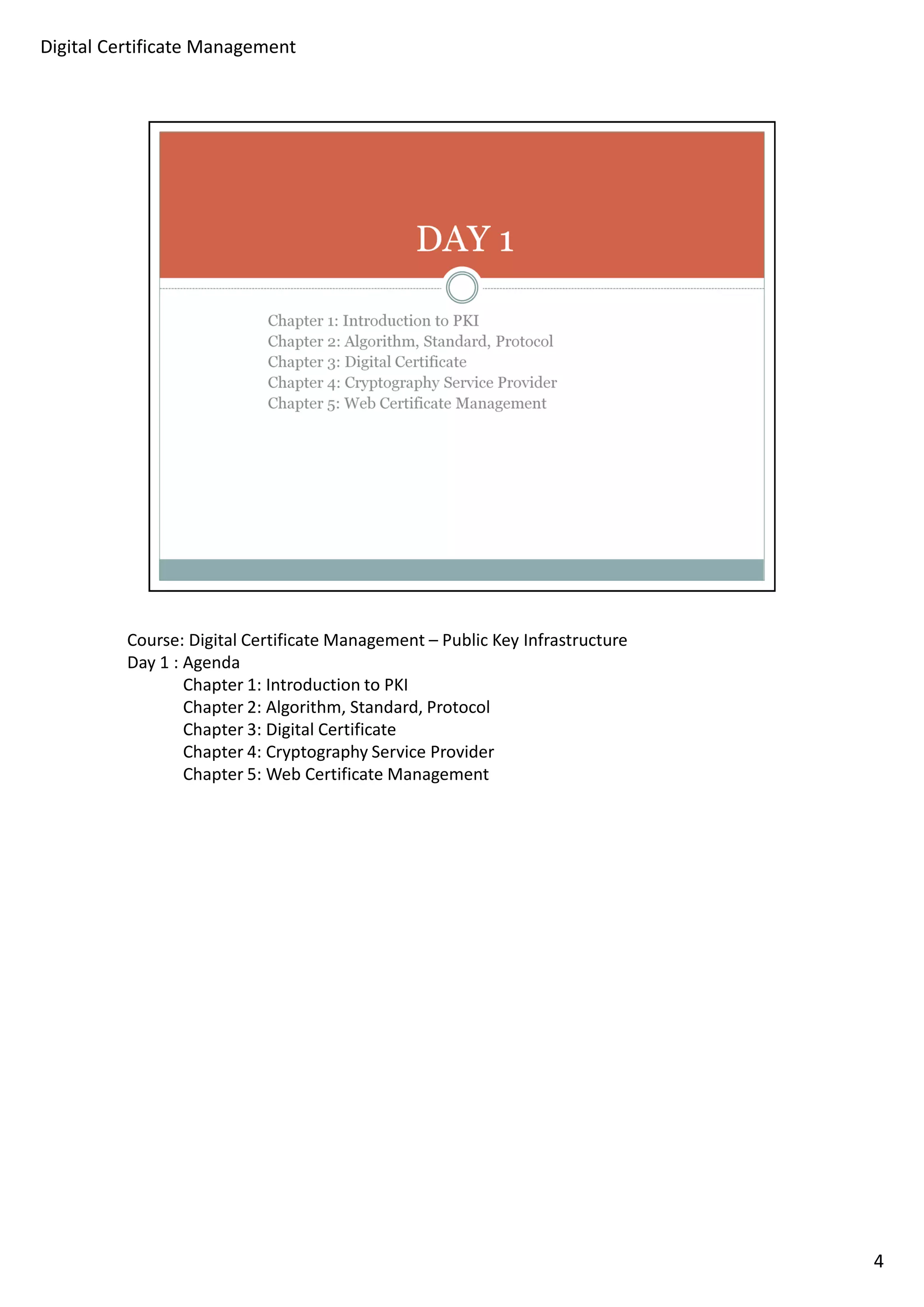 Course: Digital Certificate Management – Public Key Infrastructure 
Day 1 : Agenda 
Chapter 1: Introduction to PKI 
Chapter 2: Algorithm, Standard, Protocol 
Chapter 3: Digital Certificate 
Chapter 4: Cryptography Service Provider 
Chapter 5: Web Certificate Management 
4 
Digital Certificate Management 
 