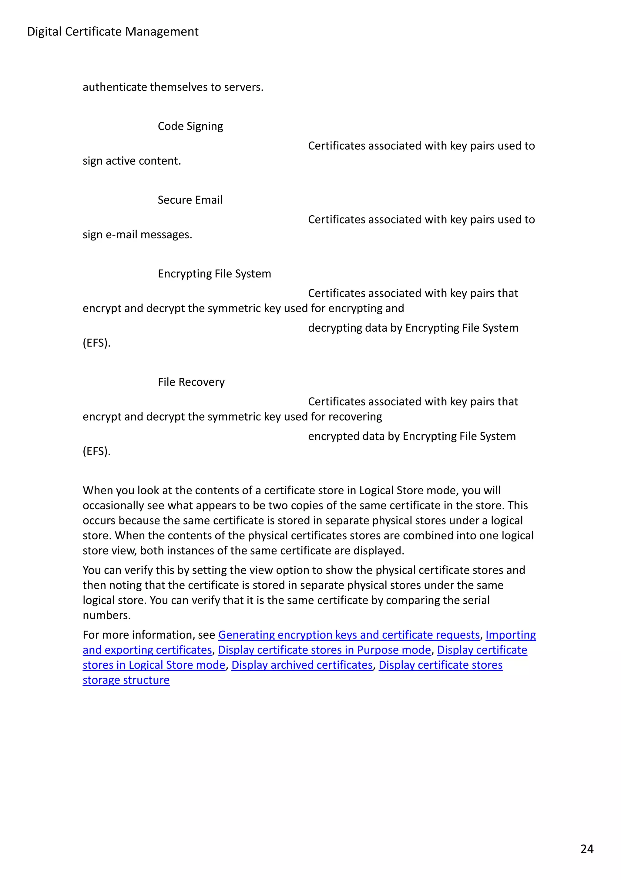 Digital Certificate Management 
authenticate themselves to servers. 
Code Signing 
Certificates associated with key pairs used to 
sign active content. 
Secure Email 
Certificates associated with key pairs used to 
sign e-mail messages. 
Encrypting File System 
Certificates associated with key pairs that 
encrypt and decrypt the symmetric key used for encrypting and 
decrypting data by Encrypting File System 
(EFS). 
File Recovery 
Certificates associated with key pairs that 
encrypt and decrypt the symmetric key used for recovering 
encrypted data by Encrypting File System 
(EFS). 
When you look at the contents of a certificate store in Logical Store mode, you will 
occasionally see what appears to be two copies of the same certificate in the store. This 
occurs because the same certificate is stored in separate physical stores under a logical 
store. When the contents of the physical certificates stores are combined into one logical 
store view, both instances of the same certificate are displayed. 
You can verify this by setting the view option to show the physical certificate stores and 
then noting that the certificate is stored in separate physical stores under the same 
logical store. You can verify that it is the same certificate by comparing the serial 
numbers. 
For more information, see Generating encryption keys and certificate requests, Importing 
and exporting certificates, Display certificate stores in Purpose mode, Display certificate 
stores in Logical Store mode, Display archived certificates, Display certificate stores 
storage structure 
24 
 