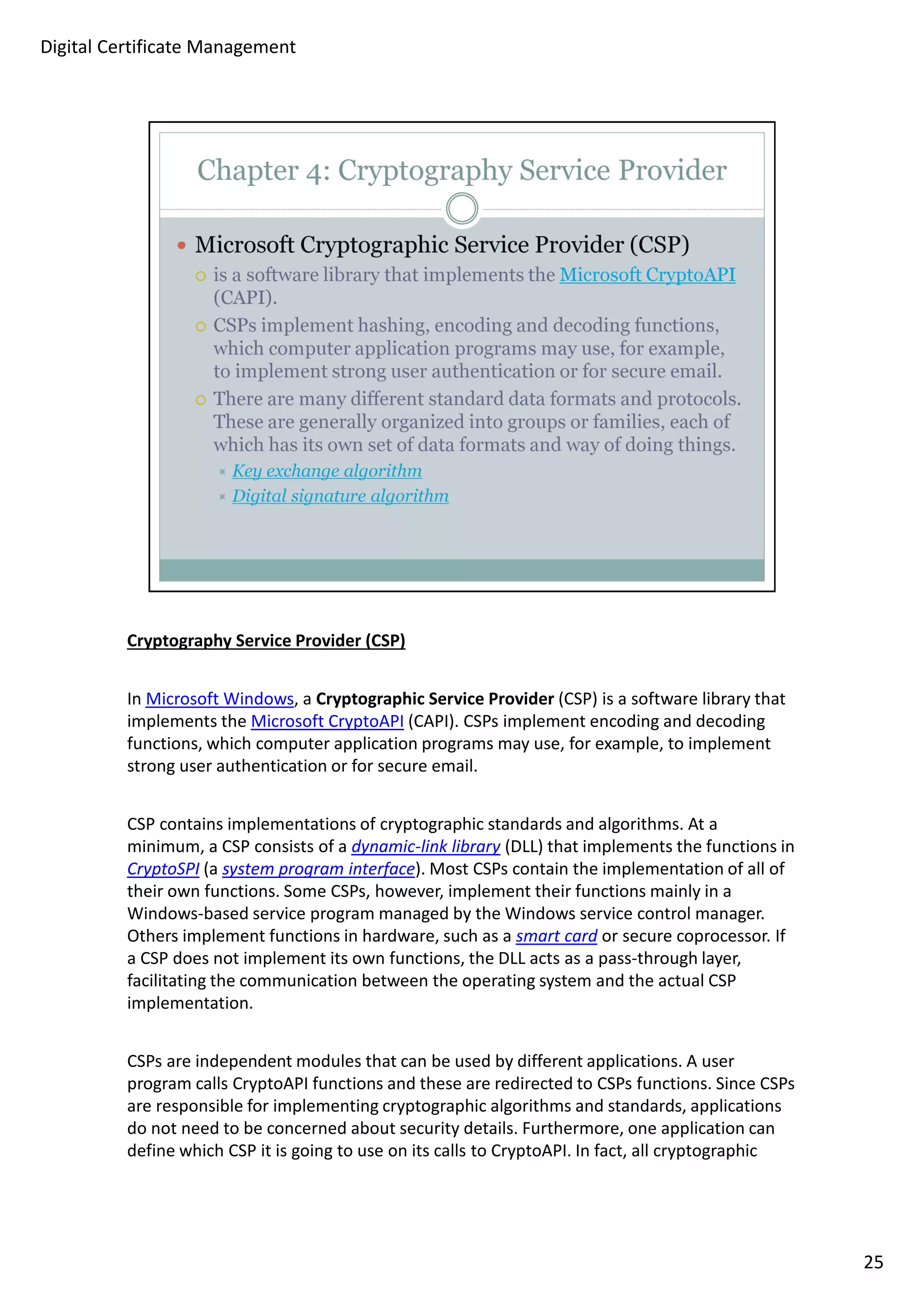 Cryptography Service Provider (CSP) 
In Microsoft Windows, a Cryptographic Service Provider (CSP) is a software library that 
implements the Microsoft CryptoAPI (CAPI). CSPs implement encoding and decoding 
functions, which computer application programs may use, for example, to implement 
strong user authentication or for secure email. 
CSP contains implementations of cryptographic standards and algorithms. At a 
minimum, a CSP consists of a dynamic-link library (DLL) that implements the functions in 
CryptoSPI (a system program interface). Most CSPs contain the implementation of all of 
their own functions. Some CSPs, however, implement their functions mainly in a 
Windows-based service program managed by the Windows service control manager. 
Others implement functions in hardware, such as a smart card or secure coprocessor. If 
a CSP does not implement its own functions, the DLL acts as a pass-through layer, 
facilitating the communication between the operating system and the actual CSP 
implementation. 
CSPs are independent modules that can be used by different applications. A user 
program calls CryptoAPI functions and these are redirected to CSPs functions. Since CSPs 
are responsible for implementing cryptographic algorithms and standards, applications 
do not need to be concerned about security details. Furthermore, one application can 
define which CSP it is going to use on its calls to CryptoAPI. In fact, all cryptographic 
25 
Digital Certificate Management 
 