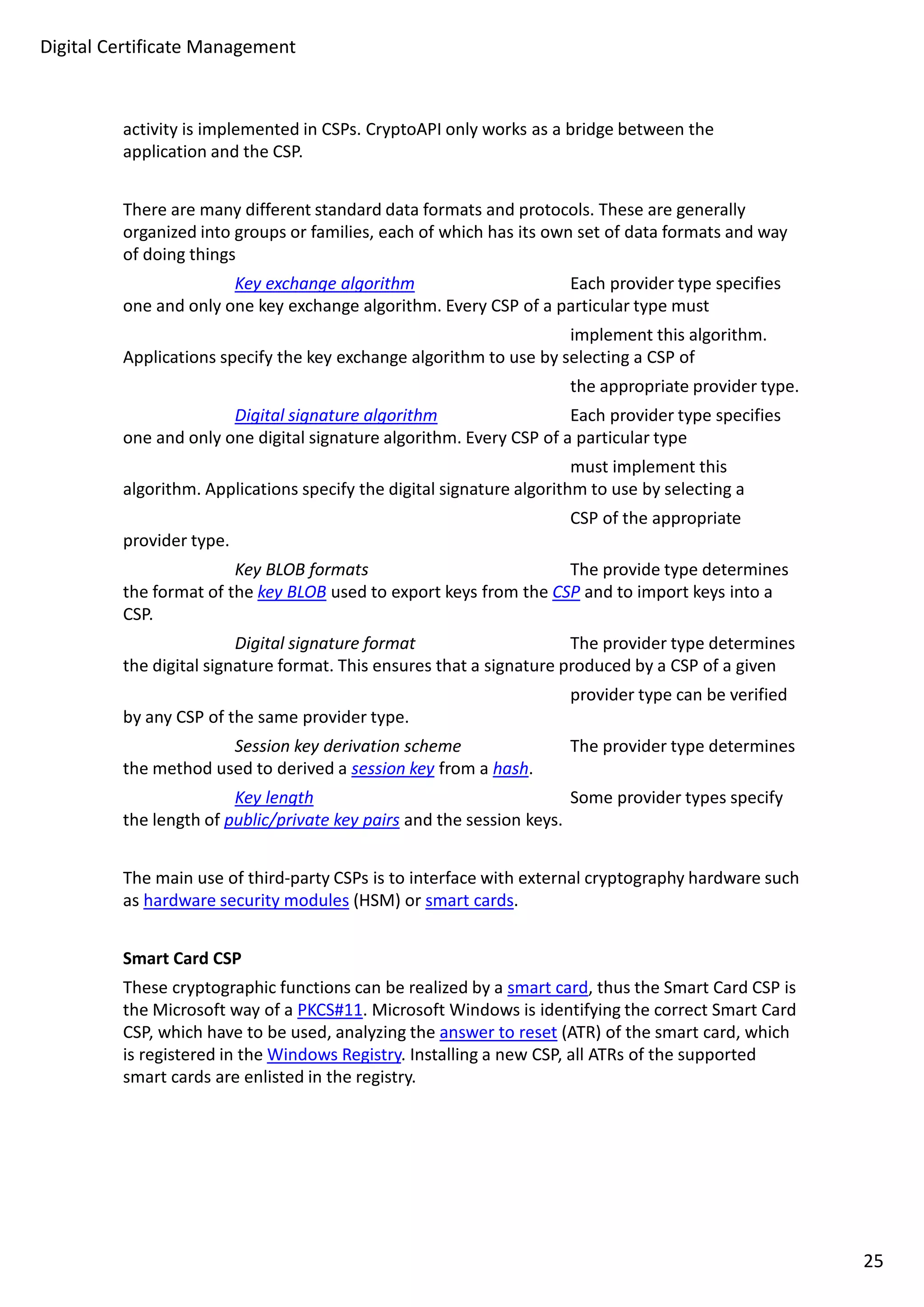 Digital Certificate Management 
activity is implemented in CSPs. CryptoAPI only works as a bridge between the 
application and the CSP. 
There are many different standard data formats and protocols. These are generally 
organized into groups or families, each of which has its own set of data formats and way 
of doing things 
Key exchange algorithm Each provider type specifies 
one and only one key exchange algorithm. Every CSP of a particular type must 
implement this algorithm. 
Applications specify the key exchange algorithm to use by selecting a CSP of 
the appropriate provider type. 
Digital signature algorithm Each provider type specifies 
one and only one digital signature algorithm. Every CSP of a particular type 
must implement this 
algorithm. Applications specify the digital signature algorithm to use by selecting a 
CSP of the appropriate 
provider type. 
Key BLOB formats The provide type determines 
the format of the key BLOB used to export keys from the CSP and to import keys into a 
CSP. 
Digital signature format The provider type determines 
the digital signature format. This ensures that a signature produced by a CSP of a given 
provider type can be verified 
by any CSP of the same provider type. 
Session key derivation scheme The provider type determines 
the method used to derived a session key from a hash. 
Key length Some provider types specify 
the length of public/private key pairs and the session keys. 
The main use of third-party CSPs is to interface with external cryptography hardware such 
as hardware security modules (HSM) or smart cards. 
Smart Card CSP 
These cryptographic functions can be realized by a smart card, thus the Smart Card CSP is 
the Microsoft way of a PKCS#11. Microsoft Windows is identifying the correct Smart Card 
CSP, which have to be used, analyzing the answer to reset (ATR) of the smart card, which 
is registered in the Windows Registry. Installing a new CSP, all ATRs of the supported 
smart cards are enlisted in the registry. 
25 
 
