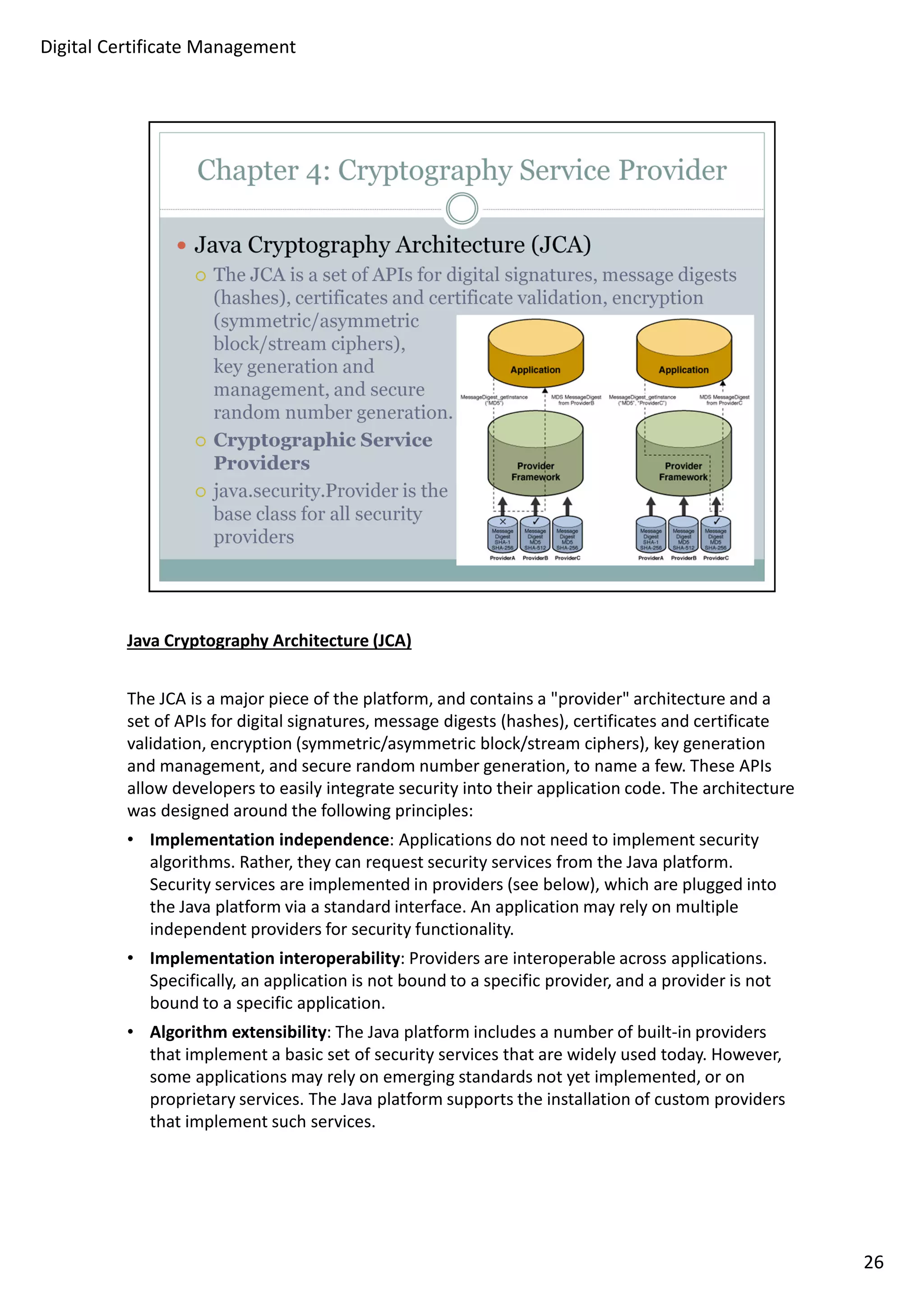 Java Cryptography Architecture (JCA) 
The JCA is a major piece of the platform, and contains a provider architecture and a 
set of APIs for digital signatures, message digests (hashes), certificates and certificate 
validation, encryption (symmetric/asymmetric block/stream ciphers), key generation 
and management, and secure random number generation, to name a few. These APIs 
allow developers to easily integrate security into their application code. The architecture 
was designed around the following principles: 
• Implementation independence: Applications do not need to implement security 
algorithms. Rather, they can request security services from the Java platform. 
Security services are implemented in providers (see below), which are plugged into 
the Java platform via a standard interface. An application may rely on multiple 
independent providers for security functionality. 
• Implementation interoperability: Providers are interoperable across applications. 
Specifically, an application is not bound to a specific provider, and a provider is not 
bound to a specific application. 
• Algorithm extensibility: The Java platform includes a number of built-in providers 
that implement a basic set of security services that are widely used today. However, 
some applications may rely on emerging standards not yet implemented, or on 
proprietary services. The Java platform supports the installation of custom providers 
that implement such services. 
26 
Digital Certificate Management 
 