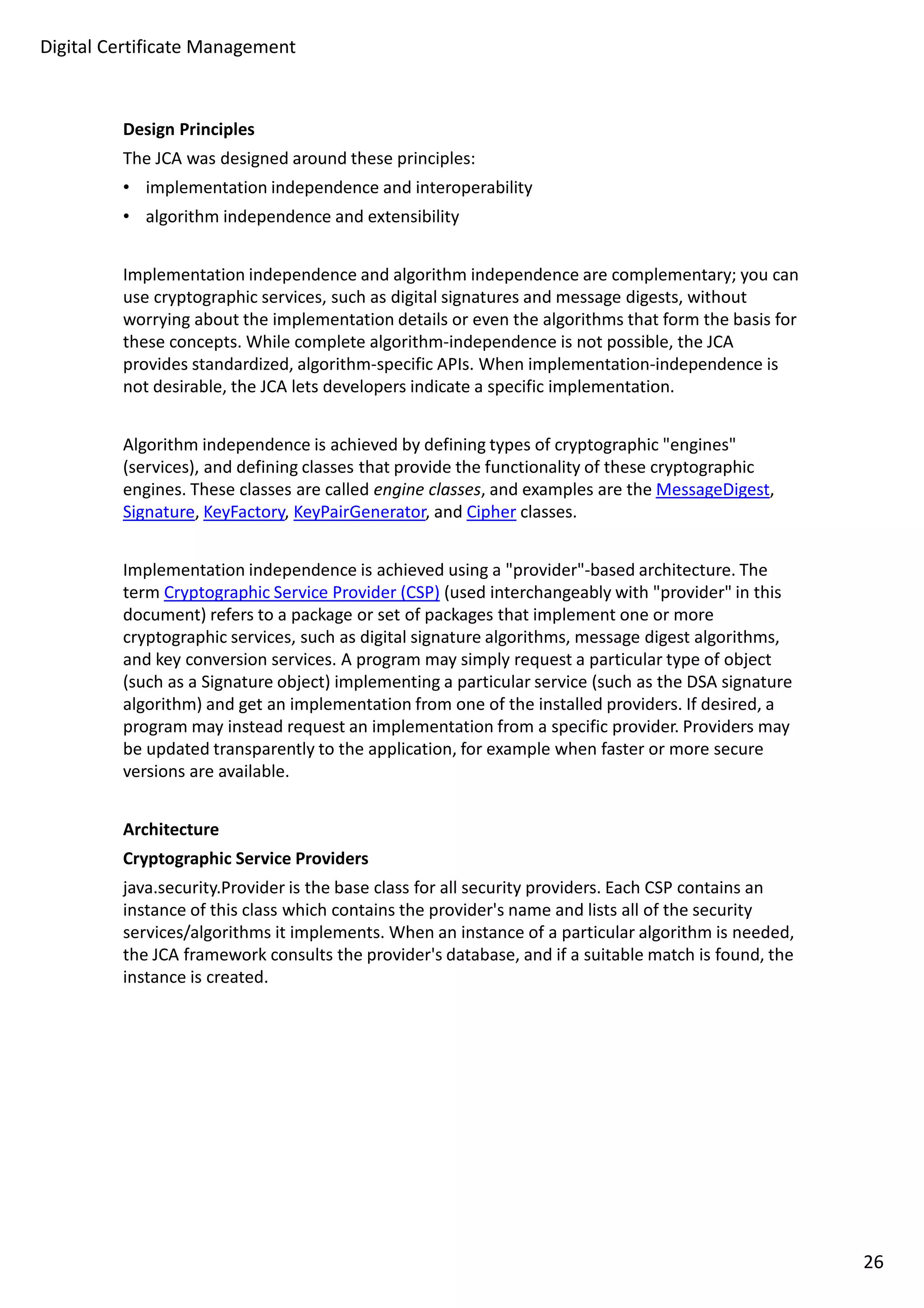 Digital Certificate Management 
Design Principles 
The JCA was designed around these principles: 
• implementation independence and interoperability 
• algorithm independence and extensibility 
Implementation independence and algorithm independence are complementary; you can 
use cryptographic services, such as digital signatures and message digests, without 
worrying about the implementation details or even the algorithms that form the basis for 
these concepts. While complete algorithm-independence is not possible, the JCA 
provides standardized, algorithm-specific APIs. When implementation-independence is 
not desirable, the JCA lets developers indicate a specific implementation. 
Algorithm independence is achieved by defining types of cryptographic engines 
(services), and defining classes that provide the functionality of these cryptographic 
engines. These classes are called engine classes, and examples are the MessageDigest, 
Signature, KeyFactory, KeyPairGenerator, and Cipher classes. 
Implementation independence is achieved using a provider-based architecture. The 
term Cryptographic Service Provider (CSP) (used interchangeably with provider in this 
document) refers to a package or set of packages that implement one or more 
cryptographic services, such as digital signature algorithms, message digest algorithms, 
and key conversion services. A program may simply request a particular type of object 
(such as a Signature object) implementing a particular service (such as the DSA signature 
algorithm) and get an implementation from one of the installed providers. If desired, a 
program may instead request an implementation from a specific provider. Providers may 
be updated transparently to the application, for example when faster or more secure 
versions are available. 
Architecture 
Cryptographic Service Providers 
java.security.Provider is the base class for all security providers. Each CSP contains an 
instance of this class which contains the provider's name and lists all of the security 
services/algorithms it implements. When an instance of a particular algorithm is needed, 
the JCA framework consults the provider's database, and if a suitable match is found, the 
instance is created. 
26 
 