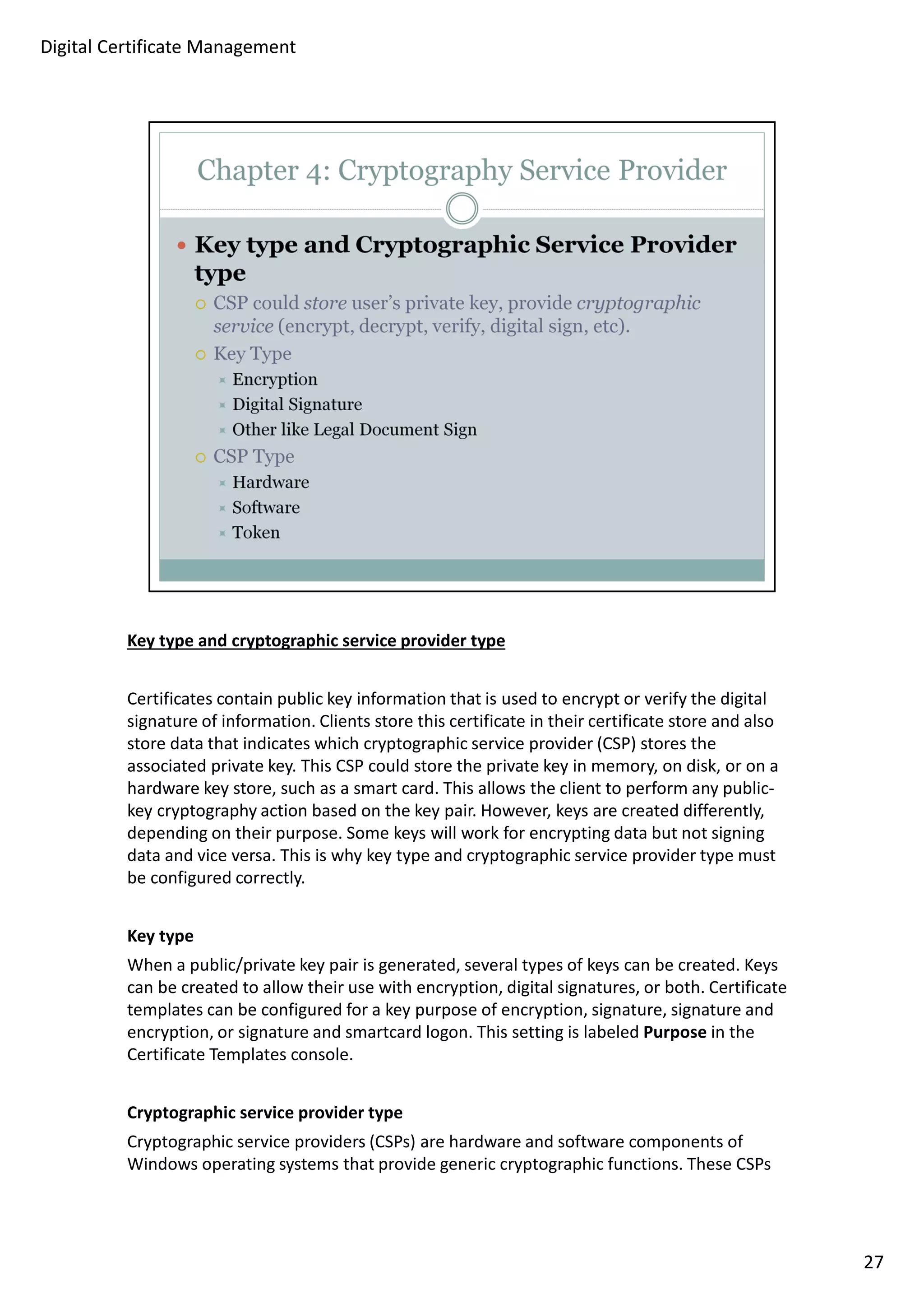 Key type and cryptographic service provider type 
Certificates contain public key information that is used to encrypt or verify the digital 
signature of information. Clients store this certificate in their certificate store and also 
store data that indicates which cryptographic service provider (CSP) stores the 
associated private key. This CSP could store the private key in memory, on disk, or on a 
hardware key store, such as a smart card. This allows the client to perform any public-key 
cryptography action based on the key pair. However, keys are created differently, 
depending on their purpose. Some keys will work for encrypting data but not signing 
data and vice versa. This is why key type and cryptographic service provider type must 
be configured correctly. 
Key type 
When a public/private key pair is generated, several types of keys can be created. Keys 
can be created to allow their use with encryption, digital signatures, or both. Certificate 
templates can be configured for a key purpose of encryption, signature, signature and 
encryption, or signature and smartcard logon. This setting is labeled Purpose in the 
Certificate Templates console. 
Cryptographic service provider type 
Cryptographic service providers (CSPs) are hardware and software components of 
Windows operating systems that provide generic cryptographic functions. These CSPs 
27 
Digital Certificate Management 
 