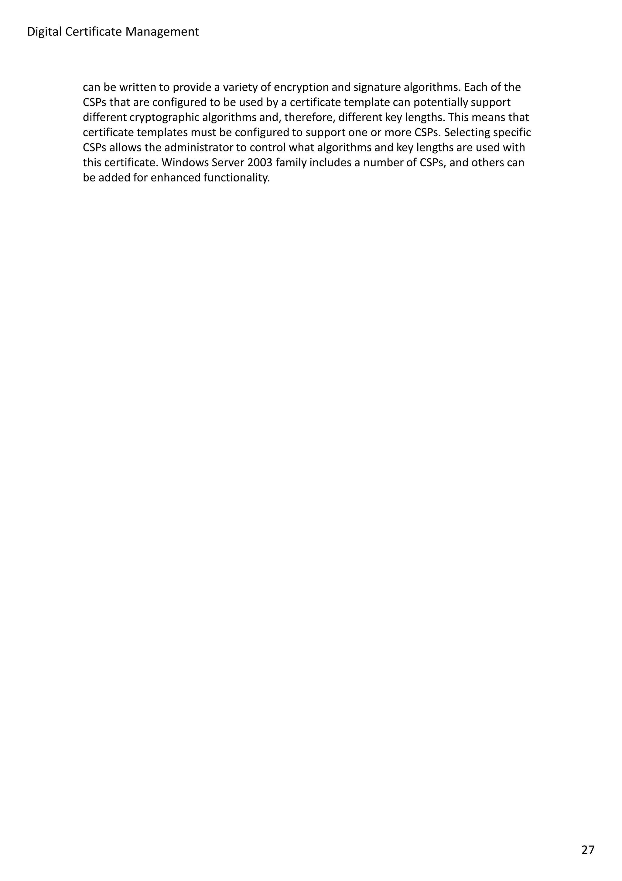 Digital Certificate Management 
can be written to provide a variety of encryption and signature algorithms. Each of the 
CSPs that are configured to be used by a certificate template can potentially support 
different cryptographic algorithms and, therefore, different key lengths. This means that 
certificate templates must be configured to support one or more CSPs. Selecting specific 
CSPs allows the administrator to control what algorithms and key lengths are used with 
this certificate. Windows Server 2003 family includes a number of CSPs, and others can 
be added for enhanced functionality. 
27 
 