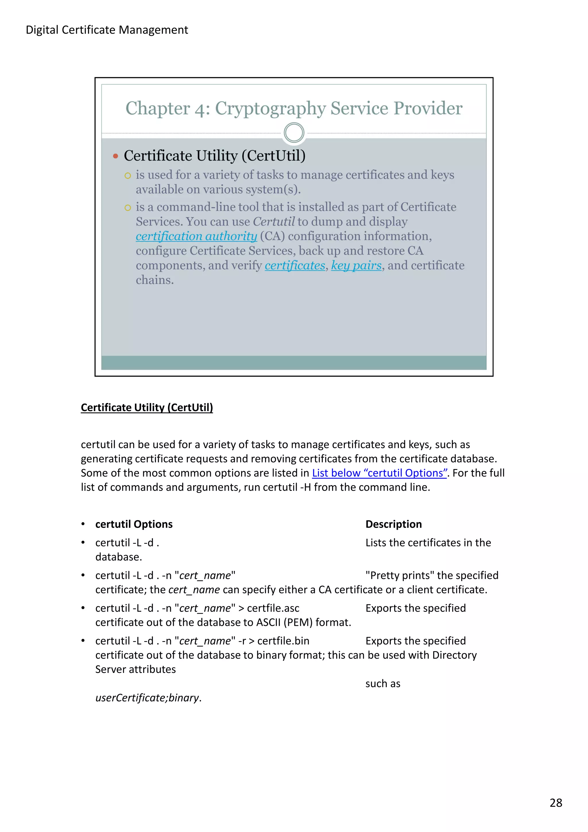 Certificate Utility (CertUtil) 
certutil can be used for a variety of tasks to manage certificates and keys, such as 
generating certificate requests and removing certificates from the certificate database. 
Some of the most common options are listed in List below “certutil Options”. For the full 
list of commands and arguments, run certutil -H from the command line. 
• certutil Options Description 
• certutil -L -d . Lists the certificates in the 
database. 
• certutil -L -d . -n cert_name Pretty prints the specified 
certificate; the cert_name can specify either a CA certificate or a client certificate. 
• certutil -L -d . -n cert_name  certfile.asc Exports the specified 
certificate out of the database to ASCII (PEM) format. 
• certutil -L -d . -n cert_name -r  certfile.bin Exports the specified 
certificate out of the database to binary format; this can be used with Directory 
Server attributes 
such as 
userCertificate;binary. 
28 
Digital Certificate Management 
 