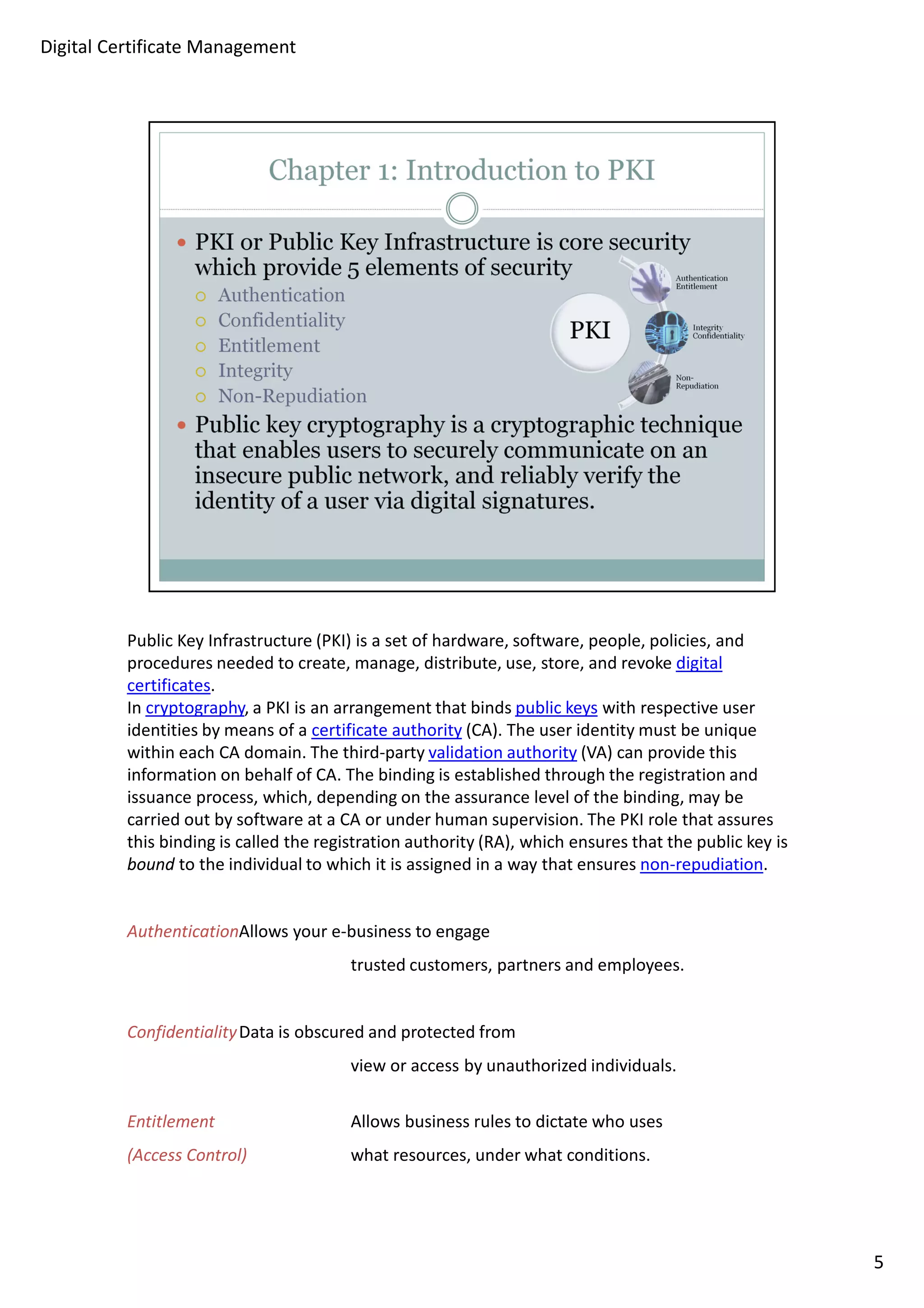 Public Key Infrastructure (PKI) is a set of hardware, software, people, policies, and 
procedures needed to create, manage, distribute, use, store, and revoke digital 
certificates. 
In cryptography, a PKI is an arrangement that binds public keys with respective user 
identities by means of a certificate authority (CA). The user identity must be unique 
within each CA domain. The third-party validation authority (VA) can provide this 
information on behalf of CA. The binding is established through the registration and 
issuance process, which, depending on the assurance level of the binding, may be 
carried out by software at a CA or under human supervision. The PKI role that assures 
this binding is called the registration authority (RA), which ensures that the public key is 
bound to the individual to which it is assigned in a way that ensures non-repudiation. 
AuthenticationAllows your e-business to engage 
trusted customers, partners and employees. 
ConfidentialityData is obscured and protected from 
view or access by unauthorized individuals. 
Entitlement Allows business rules to dictate who uses 
(Access Control) what resources, under what conditions. 
5 
Digital Certificate Management 
 