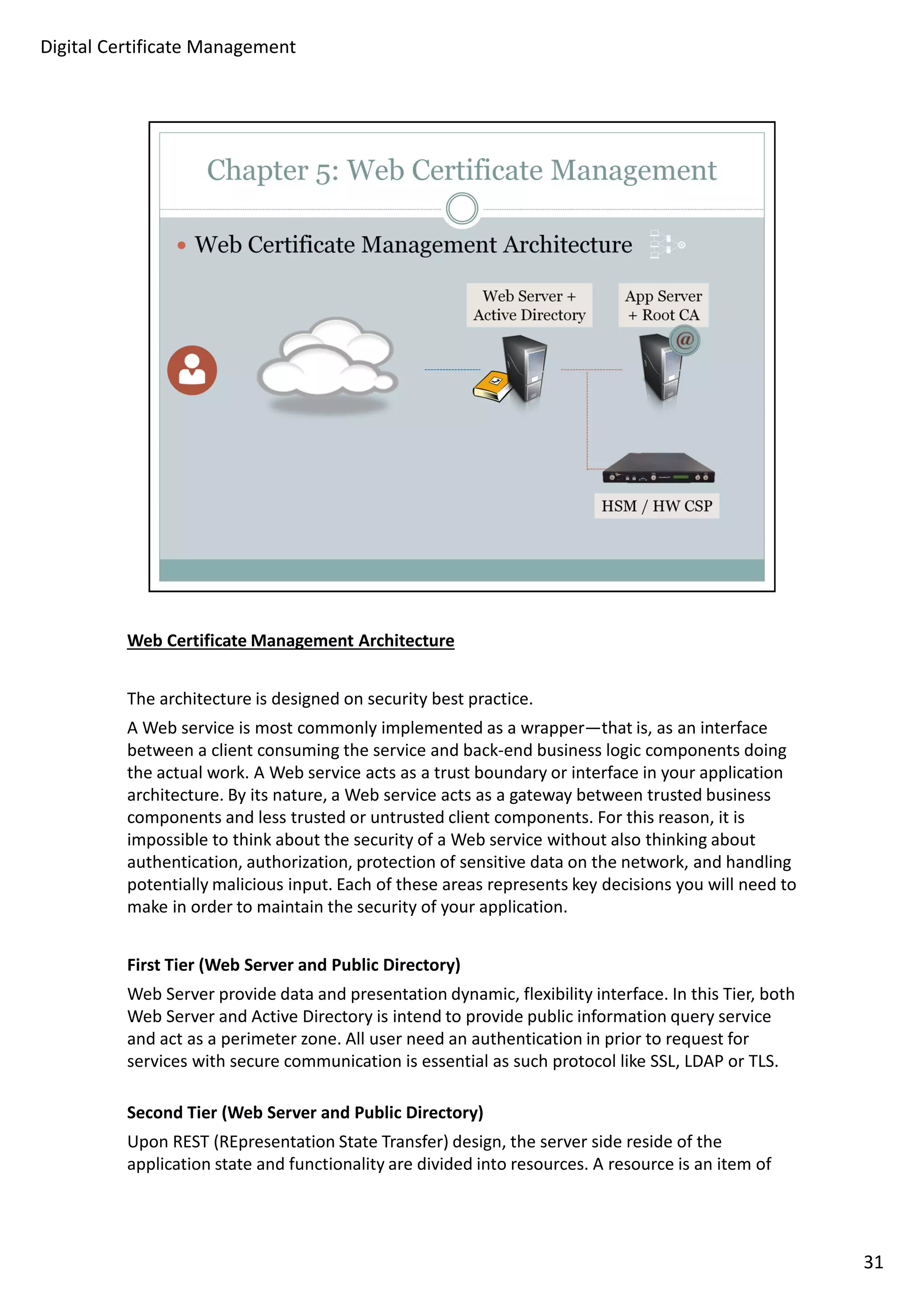 Web Certificate Management Architecture 
The architecture is designed on security best practice. 
A Web service is most commonly implemented as a wrapper—that is, as an interface 
between a client consuming the service and back-end business logic components doing 
the actual work. A Web service acts as a trust boundary or interface in your application 
architecture. By its nature, a Web service acts as a gateway between trusted business 
components and less trusted or untrusted client components. For this reason, it is 
impossible to think about the security of a Web service without also thinking about 
authentication, authorization, protection of sensitive data on the network, and handling 
potentially malicious input. Each of these areas represents key decisions you will need to 
make in order to maintain the security of your application. 
First Tier (Web Server and Public Directory) 
Web Server provide data and presentation dynamic, flexibility interface. In this Tier, both 
Web Server and Active Directory is intend to provide public information query service 
and act as a perimeter zone. All user need an authentication in prior to request for 
services with secure communication is essential as such protocol like SSL, LDAP or TLS. 
Second Tier (Web Server and Public Directory) 
Upon REST (REpresentation State Transfer) design, the server side reside of the 
application state and functionality are divided into resources. A resource is an item of 
31 
Digital Certificate Management 
 