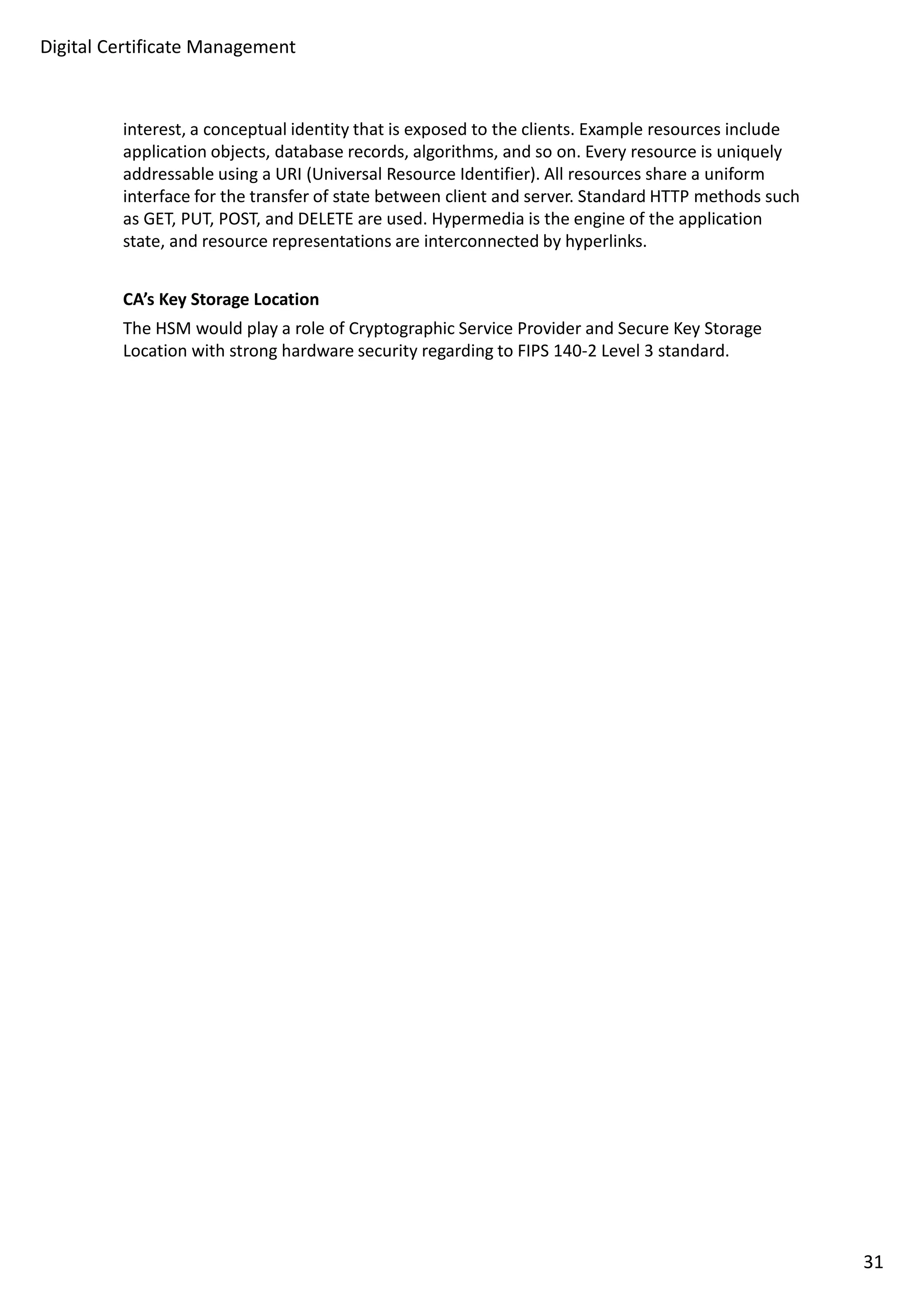 Digital Certificate Management 
interest, a conceptual identity that is exposed to the clients. Example resources include 
application objects, database records, algorithms, and so on. Every resource is uniquely 
addressable using a URI (Universal Resource Identifier). All resources share a uniform 
interface for the transfer of state between client and server. Standard HTTP methods such 
as GET, PUT, POST, and DELETE are used. Hypermedia is the engine of the application 
state, and resource representations are interconnected by hyperlinks. 
CA’s Key Storage Location 
The HSM would play a role of Cryptographic Service Provider and Secure Key Storage 
Location with strong hardware security regarding to FIPS 140-2 Level 3 standard. 
31 
 