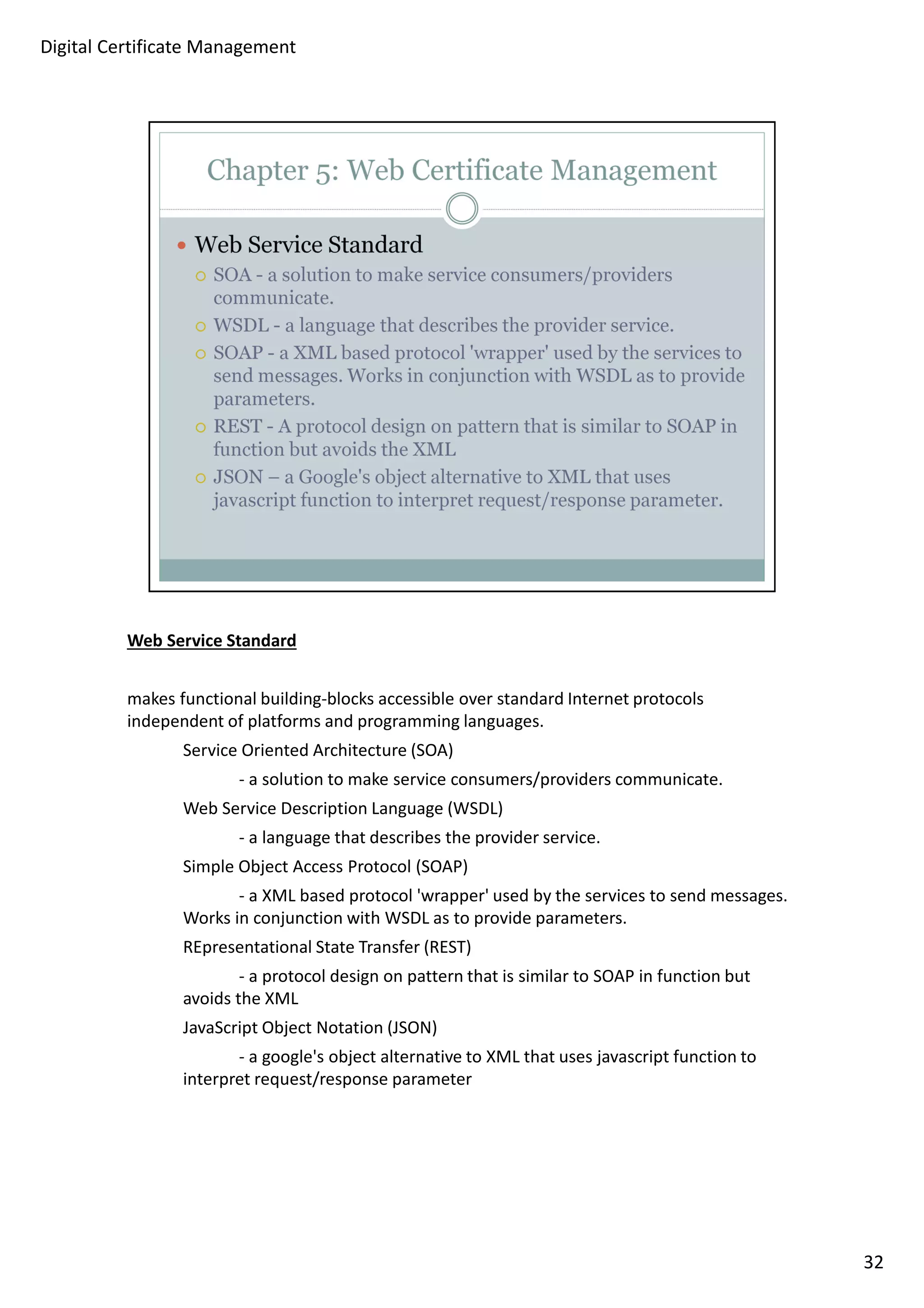 Web Service Standard 
makes functional building-blocks accessible over standard Internet protocols 
independent of platforms and programming languages. 
Service Oriented Architecture (SOA) 
- a solution to make service consumers/providers communicate. 
Web Service Description Language (WSDL) 
- a language that describes the provider service. 
Simple Object Access Protocol (SOAP) 
- a XML based protocol 'wrapper' used by the services to send messages. 
Works in conjunction with WSDL as to provide parameters. 
REpresentational State Transfer (REST) 
- a protocol design on pattern that is similar to SOAP in function but 
avoids the XML 
JavaScript Object Notation (JSON) 
- a google's object alternative to XML that uses javascript function to 
interpret request/response parameter 
32 
Digital Certificate Management 
 