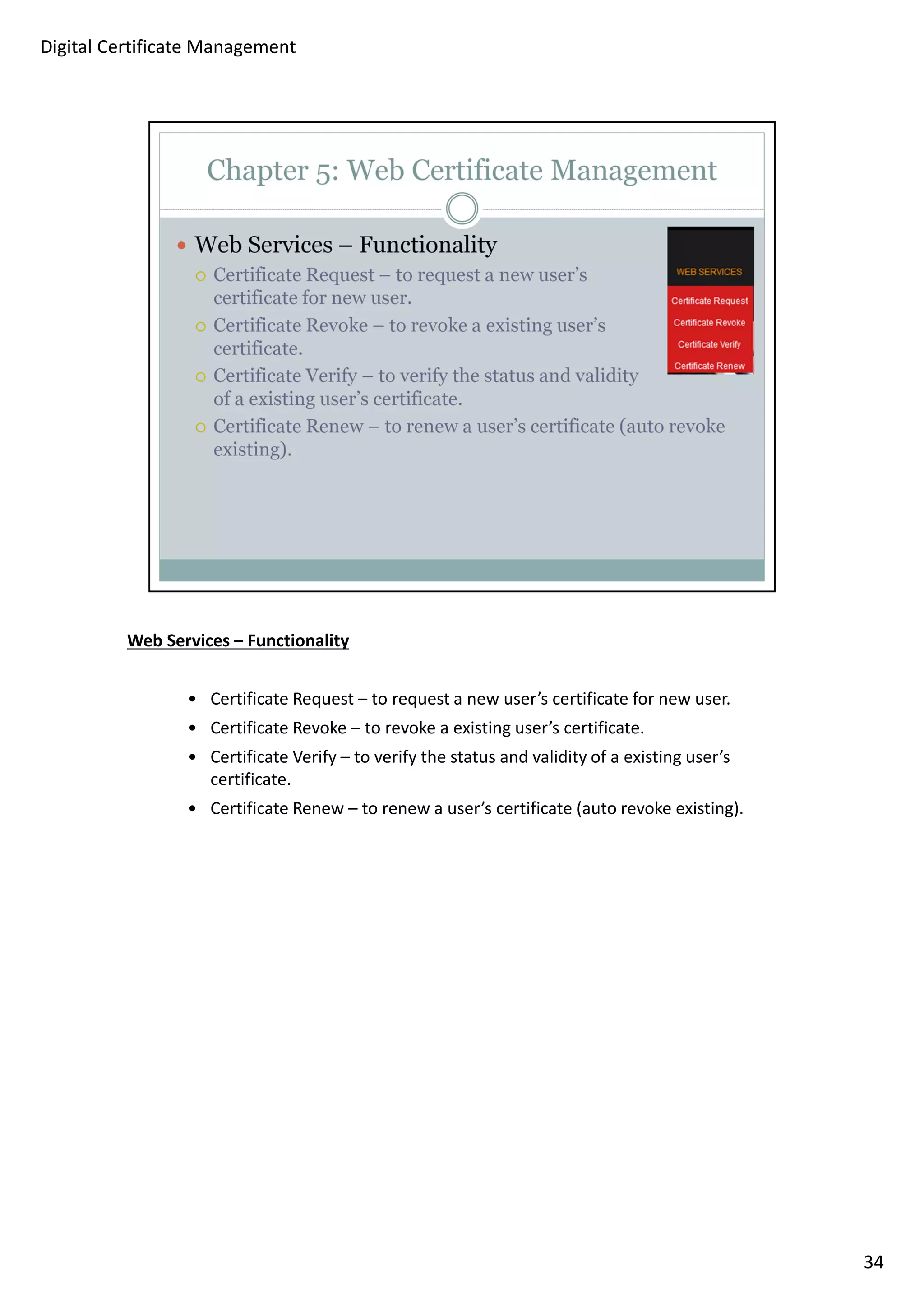 Web Services – Functionality 
• Certificate Request – to request a new user’s certificate for new user. 
• Certificate Revoke – to revoke a existing user’s certificate. 
• Certificate Verify – to verify the status and validity of a existing user’s 
certificate. 
• Certificate Renew – to renew a user’s certificate (auto revoke existing). 
34 
Digital Certificate Management 
 