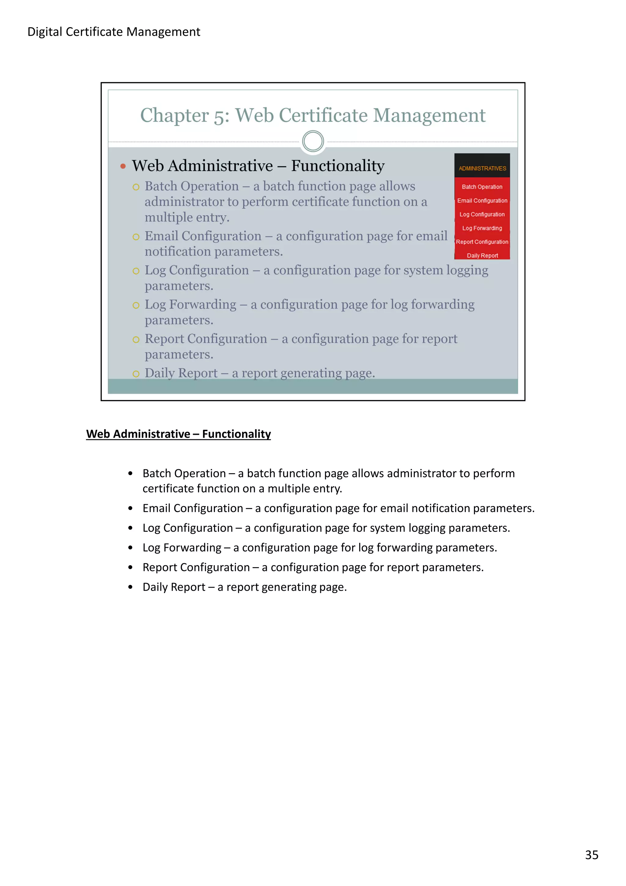 Web Administrative – Functionality 
• Batch Operation – a batch function page allows administrator to perform 
certificate function on a multiple entry. 
• Email Configuration – a configuration page for email notification parameters. 
• Log Configuration – a configuration page for system logging parameters. 
• Log Forwarding – a configuration page for log forwarding parameters. 
• Report Configuration – a configuration page for report parameters. 
• Daily Report – a report generating page. 
35 
Digital Certificate Management 
 