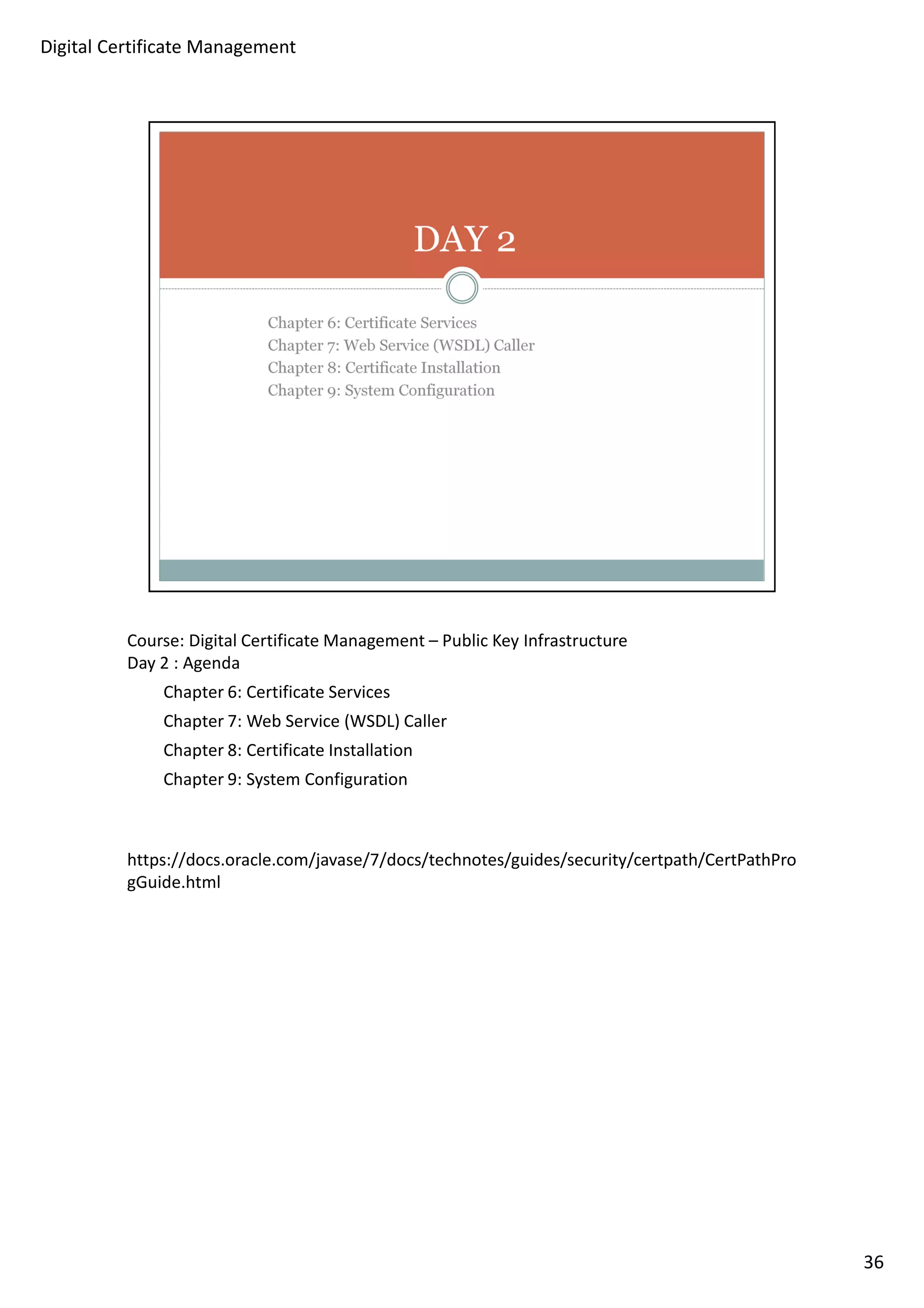 Course: Digital Certificate Management – Public Key Infrastructure 
Day 2 : Agenda 
Chapter 6: Certificate Services 
Chapter 7: Web Service (WSDL) Caller 
Chapter 8: Certificate Installation 
Chapter 9: System Configuration 
https://docs.oracle.com/javase/7/docs/technotes/guides/security/certpath/CertPathPro 
gGuide.html 
36 
Digital Certificate Management 
 