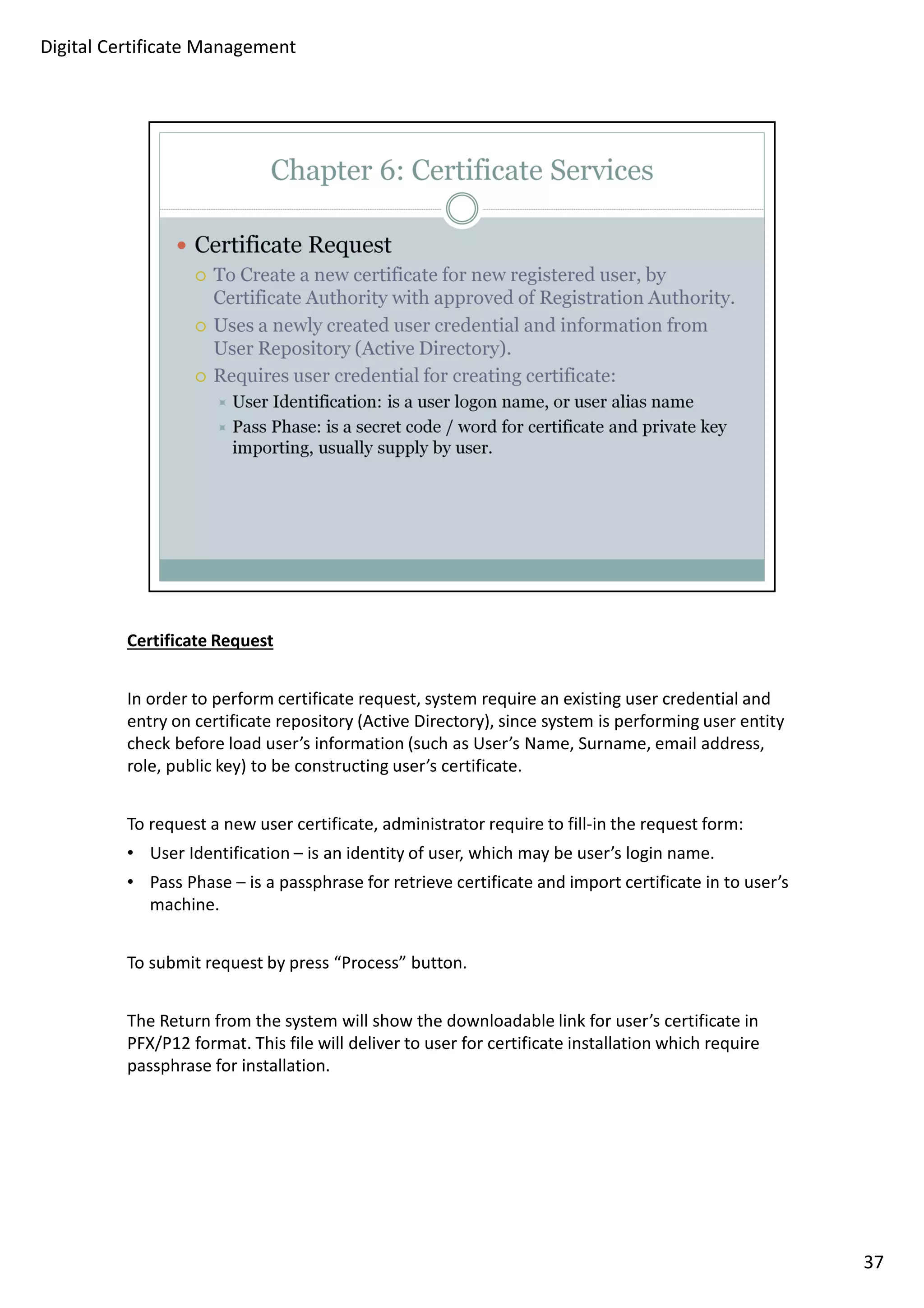 Certificate Request 
In order to perform certificate request, system require an existing user credential and 
entry on certificate repository (Active Directory), since system is performing user entity 
check before load user’s information (such as User’s Name, Surname, email address, 
role, public key) to be constructing user’s certificate. 
To request a new user certificate, administrator require to fill-in the request form: 
• User Identification – is an identity of user, which may be user’s login name. 
• Pass Phase – is a passphrase for retrieve certificate and import certificate in to user’s 
machine. 
To submit request by press “Process” button. 
The Return from the system will show the downloadable link for user’s certificate in 
PFX/P12 format. This file will deliver to user for certificate installation which require 
passphrase for installation. 
37 
Digital Certificate Management 
 