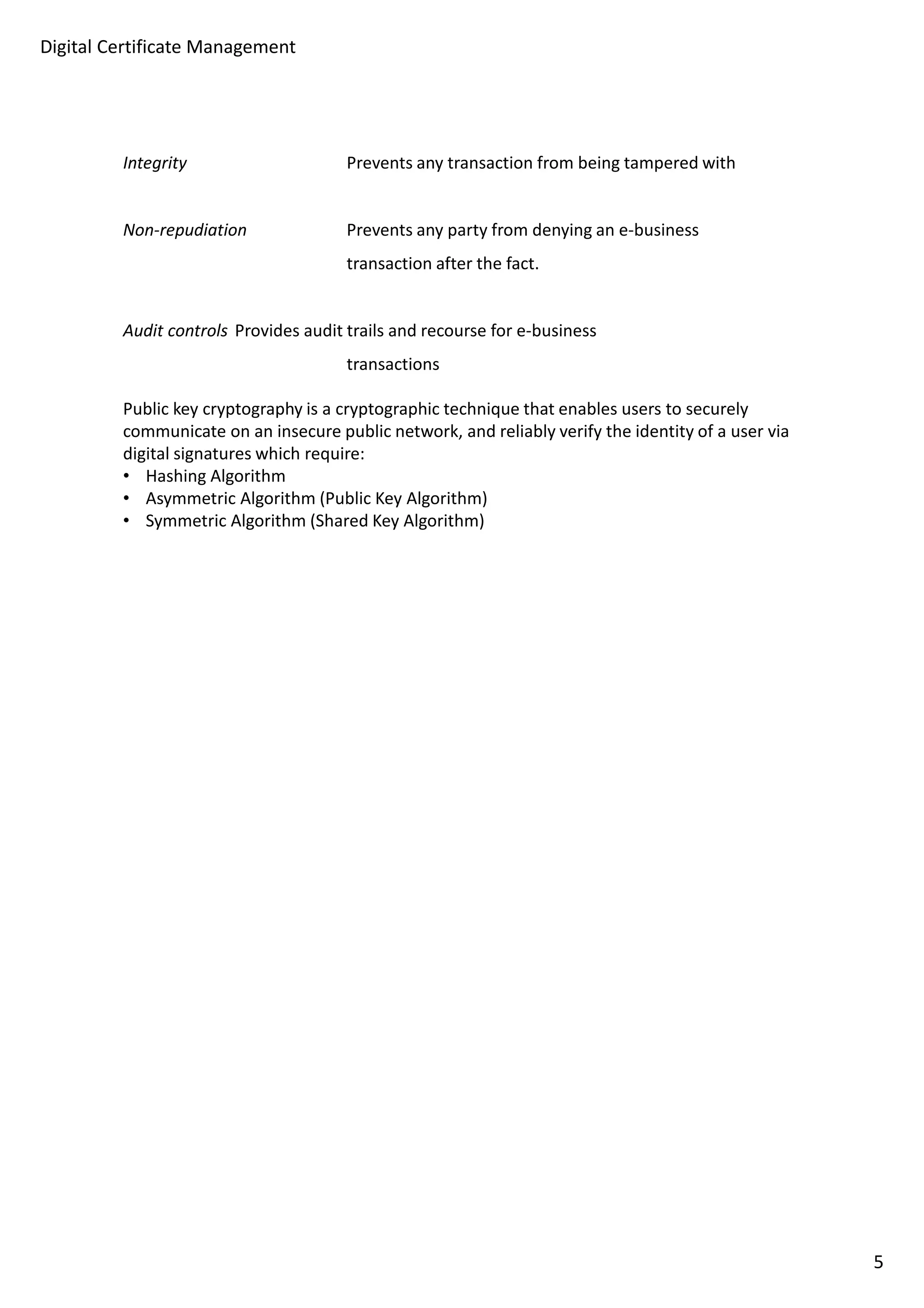 Digital Certificate Management 
Integrity Prevents any transaction from being tampered with 
Non-repudiation Prevents any party from denying an e-business 
transaction after the fact. 
Audit controls Provides audit trails and recourse for e-business 
transactions 
Public key cryptography is a cryptographic technique that enables users to securely 
communicate on an insecure public network, and reliably verify the identity of a user via 
digital signatures which require: 
• Hashing Algorithm 
• Asymmetric Algorithm (Public Key Algorithm) 
• Symmetric Algorithm (Shared Key Algorithm) 
5 
 