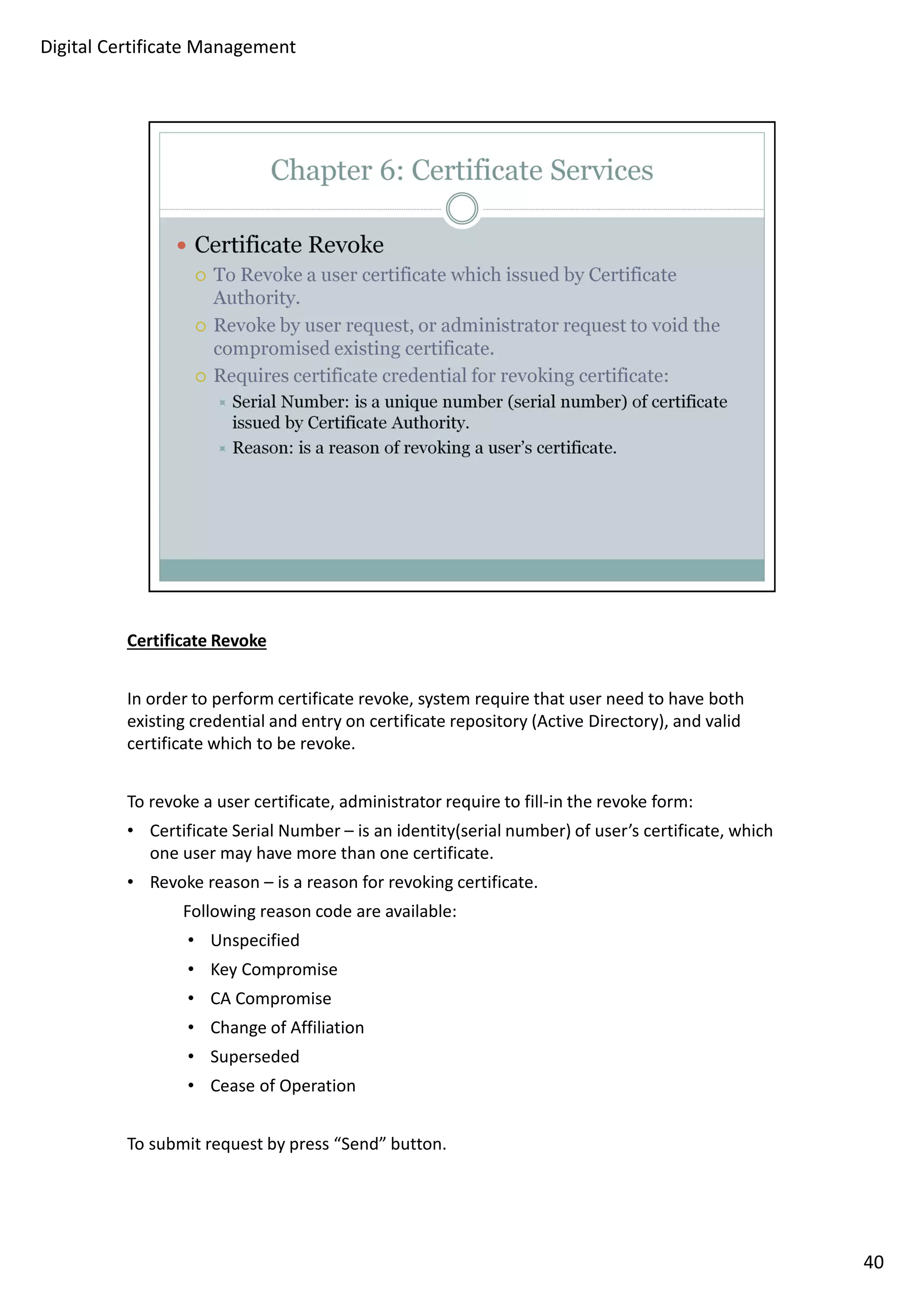 Certificate Revoke 
In order to perform certificate revoke, system require that user need to have both 
existing credential and entry on certificate repository (Active Directory), and valid 
certificate which to be revoke. 
To revoke a user certificate, administrator require to fill-in the revoke form: 
• Certificate Serial Number – is an identity(serial number) of user’s certificate, which 
one user may have more than one certificate. 
• Revoke reason – is a reason for revoking certificate. 
Following reason code are available: 
• Unspecified 
• Key Compromise 
• CA Compromise 
• Change of Affiliation 
• Superseded 
• Cease of Operation 
To submit request by press “Send” button. 
40 
Digital Certificate Management 
 