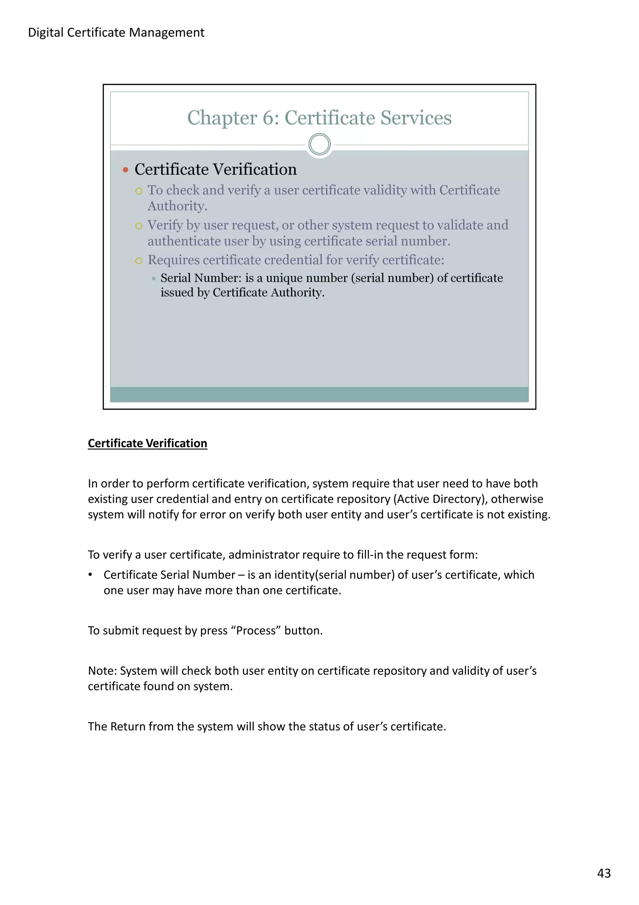 Certificate Verification 
In order to perform certificate verification, system require that user need to have both 
existing user credential and entry on certificate repository (Active Directory), otherwise 
system will notify for error on verify both user entity and user’s certificate is not existing. 
To verify a user certificate, administrator require to fill-in the request form: 
• Certificate Serial Number – is an identity(serial number) of user’s certificate, which 
one user may have more than one certificate. 
To submit request by press “Process” button. 
Note: System will check both user entity on certificate repository and validity of user’s 
certificate found on system. 
The Return from the system will show the status of user’s certificate. 
43 
Digital Certificate Management 
 