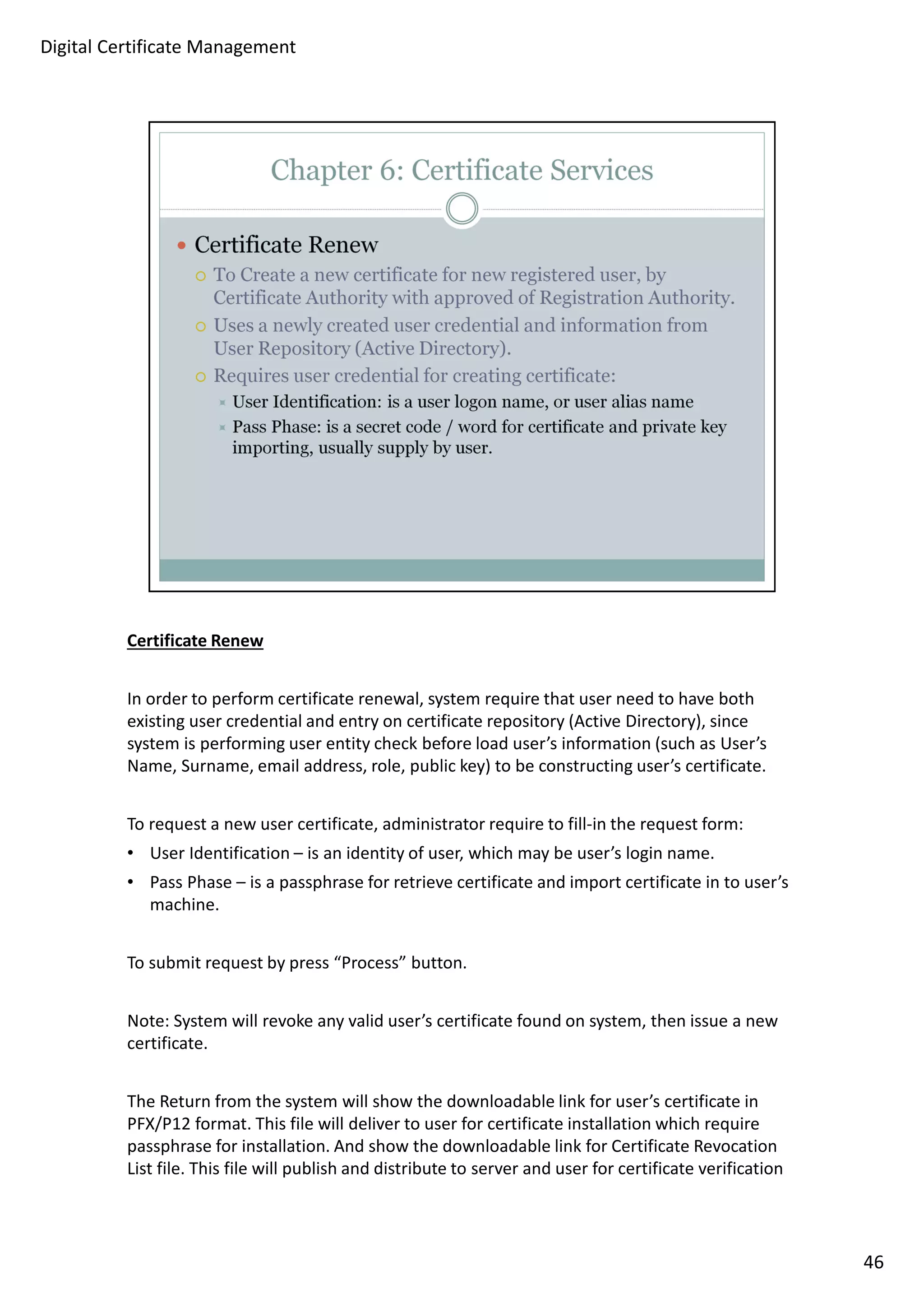 Certificate Renew 
In order to perform certificate renewal, system require that user need to have both 
existing user credential and entry on certificate repository (Active Directory), since 
system is performing user entity check before load user’s information (such as User’s 
Name, Surname, email address, role, public key) to be constructing user’s certificate. 
To request a new user certificate, administrator require to fill-in the request form: 
• User Identification – is an identity of user, which may be user’s login name. 
• Pass Phase – is a passphrase for retrieve certificate and import certificate in to user’s 
machine. 
To submit request by press “Process” button. 
Note: System will revoke any valid user’s certificate found on system, then issue a new 
certificate. 
The Return from the system will show the downloadable link for user’s certificate in 
PFX/P12 format. This file will deliver to user for certificate installation which require 
passphrase for installation. And show the downloadable link for Certificate Revocation 
List file. This file will publish and distribute to server and user for certificate verification 
46 
Digital Certificate Management 
 