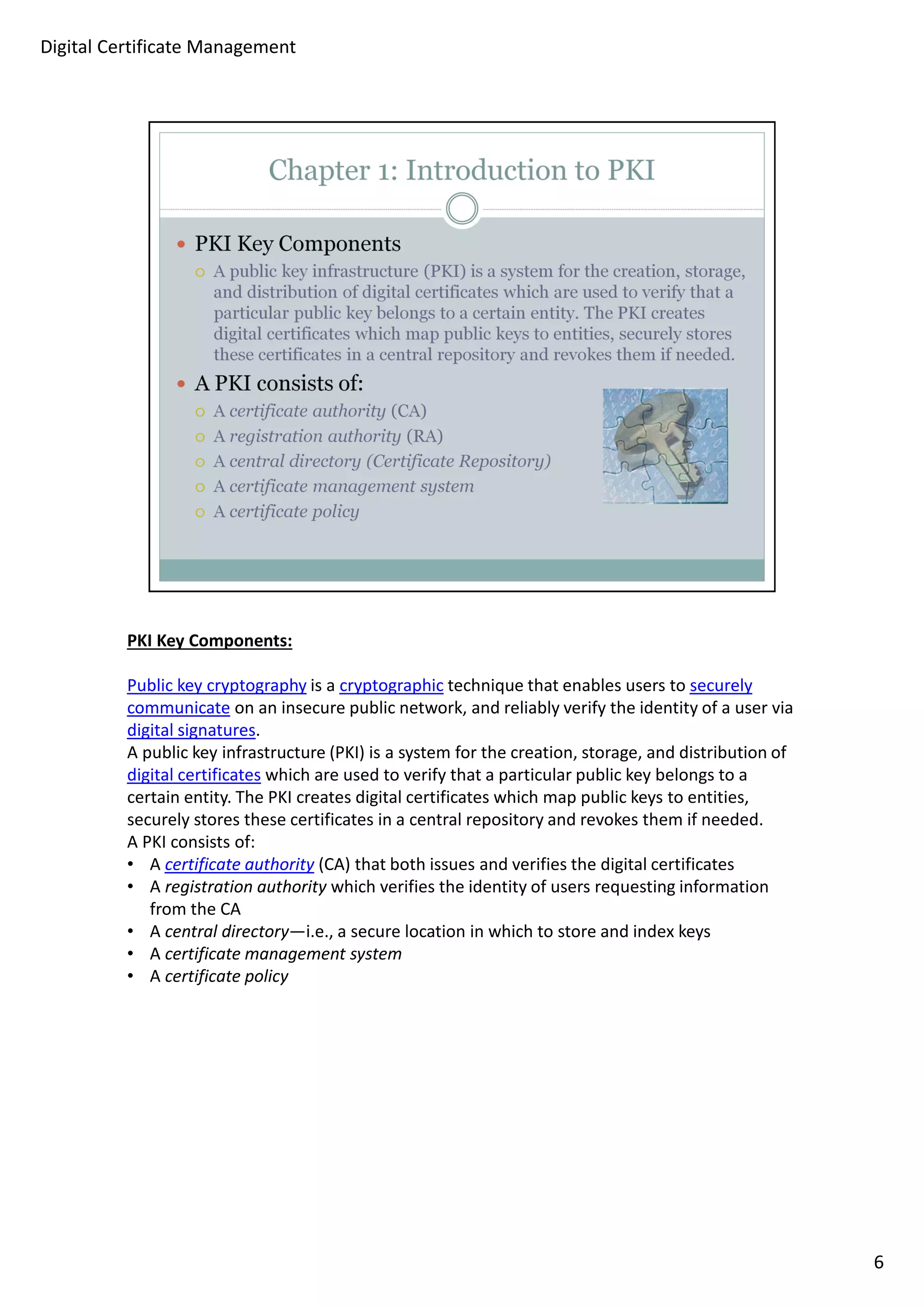 PKI Key Components: 
Public key cryptography is a cryptographic technique that enables users to securely 
communicate on an insecure public network, and reliably verify the identity of a user via 
digital signatures. 
A public key infrastructure (PKI) is a system for the creation, storage, and distribution of 
digital certificates which are used to verify that a particular public key belongs to a 
certain entity. The PKI creates digital certificates which map public keys to entities, 
securely stores these certificates in a central repository and revokes them if needed. 
A PKI consists of: 
• A certificate authority (CA) that both issues and verifies the digital certificates 
• A registration authority which verifies the identity of users requesting information 
from the CA 
• A central directory—i.e., a secure location in which to store and index keys 
• A certificate management system 
• A certificate policy 
6 
Digital Certificate Management 
 