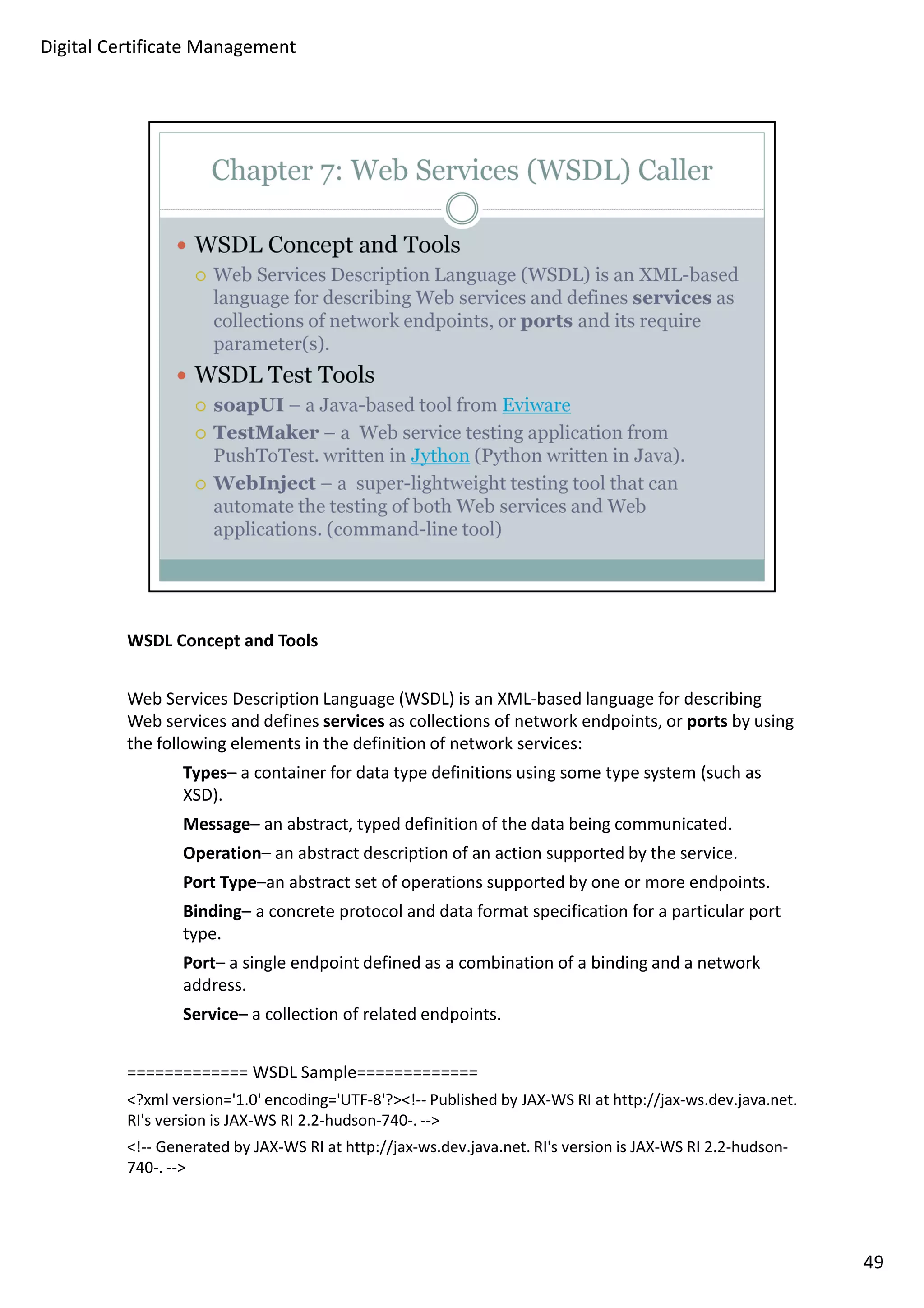 WSDL Concept and Tools 
Web Services Description Language (WSDL) is an XML-based language for describing 
Web services and defines services as collections of network endpoints, or ports by using 
the following elements in the definition of network services: 
Types– a container for data type definitions using some type system (such as 
XSD). 
Message– an abstract, typed definition of the data being communicated. 
Operation– an abstract description of an action supported by the service. 
Port Type–an abstract set of operations supported by one or more endpoints. 
Binding– a concrete protocol and data format specification for a particular port 
type. 
Port– a single endpoint defined as a combination of a binding and a network 
address. 
Service– a collection of related endpoints. 
============= WSDL Sample============= 
?xml version='1.0' encoding='UTF-8'?!-- Published by JAX-WS RI at http://jax-ws.dev.java.net. 
RI's version is JAX-WS RI 2.2-hudson-740-. -- 
!-- Generated by JAX-WS RI at http://jax-ws.dev.java.net. RI's version is JAX-WS RI 2.2-hudson- 
740-. -- 
49 
Digital Certificate Management 
 