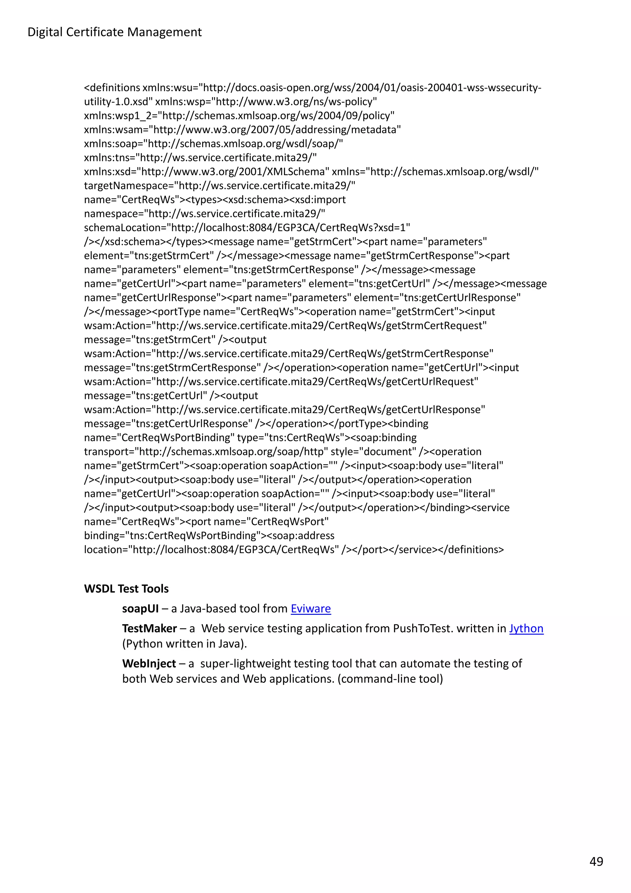 Digital Certificate Management 
definitions xmlns:wsu=http://docs.oasis-open.org/wss/2004/01/oasis-200401-wss-wssecurity-utility- 
1.0.xsd xmlns:wsp=http://www.w3.org/ns/ws-policy 
xmlns:wsp1_2=http://schemas.xmlsoap.org/ws/2004/09/policy 
xmlns:wsam=http://www.w3.org/2007/05/addressing/metadata 
xmlns:soap=http://schemas.xmlsoap.org/wsdl/soap/ 
xmlns:tns=http://ws.service.certificate.mita29/ 
xmlns:xsd=http://www.w3.org/2001/XMLSchema xmlns=http://schemas.xmlsoap.org/wsdl/ 
targetNamespace=http://ws.service.certificate.mita29/ 
name=CertReqWstypesxsd:schemaxsd:import 
namespace=http://ws.service.certificate.mita29/ 
schemaLocation=http://localhost:8084/EGP3CA/CertReqWs?xsd=1 
//xsd:schema/typesmessage name=getStrmCertpart name=parameters 
element=tns:getStrmCert //messagemessage name=getStrmCertResponsepart 
name=parameters element=tns:getStrmCertResponse //messagemessage 
name=getCertUrlpart name=parameters element=tns:getCertUrl //messagemessage 
name=getCertUrlResponsepart name=parameters element=tns:getCertUrlResponse 
//messageportType name=CertReqWsoperation name=getStrmCertinput 
wsam:Action=http://ws.service.certificate.mita29/CertReqWs/getStrmCertRequest 
message=tns:getStrmCert /output 
wsam:Action=http://ws.service.certificate.mita29/CertReqWs/getStrmCertResponse 
message=tns:getStrmCertResponse //operationoperation name=getCertUrlinput 
wsam:Action=http://ws.service.certificate.mita29/CertReqWs/getCertUrlRequest 
message=tns:getCertUrl /output 
wsam:Action=http://ws.service.certificate.mita29/CertReqWs/getCertUrlResponse 
message=tns:getCertUrlResponse //operation/portTypebinding 
name=CertReqWsPortBinding type=tns:CertReqWssoap:binding 
transport=http://schemas.xmlsoap.org/soap/http style=document /operation 
name=getStrmCertsoap:operation soapAction= /inputsoap:body use=literal 
//inputoutputsoap:body use=literal //output/operationoperation 
name=getCertUrlsoap:operation soapAction= /inputsoap:body use=literal 
//inputoutputsoap:body use=literal //output/operation/bindingservice 
name=CertReqWsport name=CertReqWsPort 
binding=tns:CertReqWsPortBindingsoap:address 
location=http://localhost:8084/EGP3CA/CertReqWs //port/service/definitions 
WSDL Test Tools 
soapUI – a Java-based tool from Eviware 
TestMaker – a Web service testing application from PushToTest. written in Jython 
(Python written in Java). 
WebInject – a super-lightweight testing tool that can automate the testing of 
both Web services and Web applications. (command-line tool) 
49 
 