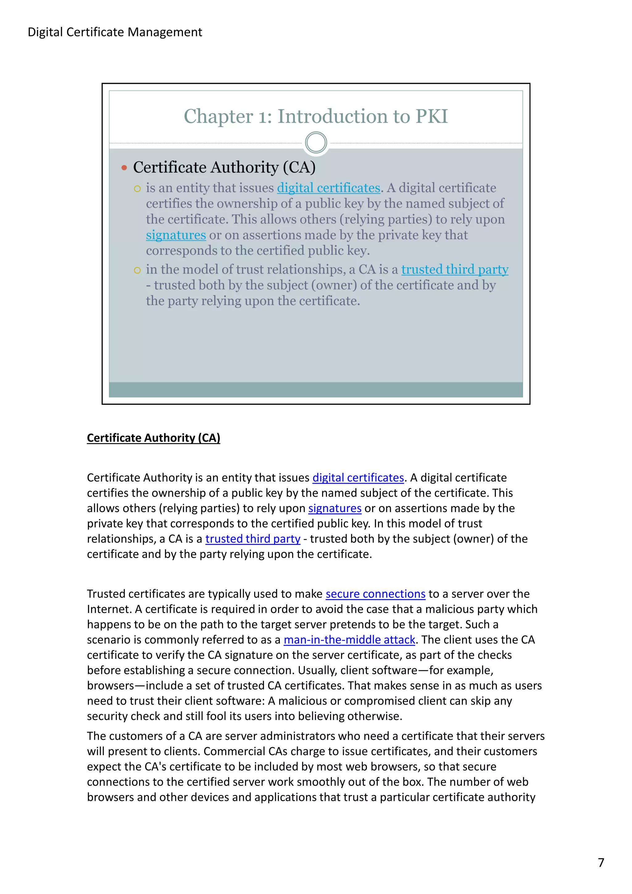 Certificate Authority (CA) 
Certificate Authority is an entity that issues digital certificates. A digital certificate 
certifies the ownership of a public key by the named subject of the certificate. This 
allows others (relying parties) to rely upon signatures or on assertions made by the 
private key that corresponds to the certified public key. In this model of trust 
relationships, a CA is a trusted third party - trusted both by the subject (owner) of the 
certificate and by the party relying upon the certificate. 
Trusted certificates are typically used to make secure connections to a server over the 
Internet. A certificate is required in order to avoid the case that a malicious party which 
happens to be on the path to the target server pretends to be the target. Such a 
scenario is commonly referred to as a man-in-the-middle attack. The client uses the CA 
certificate to verify the CA signature on the server certificate, as part of the checks 
before establishing a secure connection. Usually, client software—for example, 
browsers—include a set of trusted CA certificates. That makes sense in as much as users 
need to trust their client software: A malicious or compromised client can skip any 
security check and still fool its users into believing otherwise. 
The customers of a CA are server administrators who need a certificate that their servers 
will present to clients. Commercial CAs charge to issue certificates, and their customers 
expect the CA's certificate to be included by most web browsers, so that secure 
connections to the certified server work smoothly out of the box. The number of web 
browsers and other devices and applications that trust a particular certificate authority 
7 
Digital Certificate Management 
 