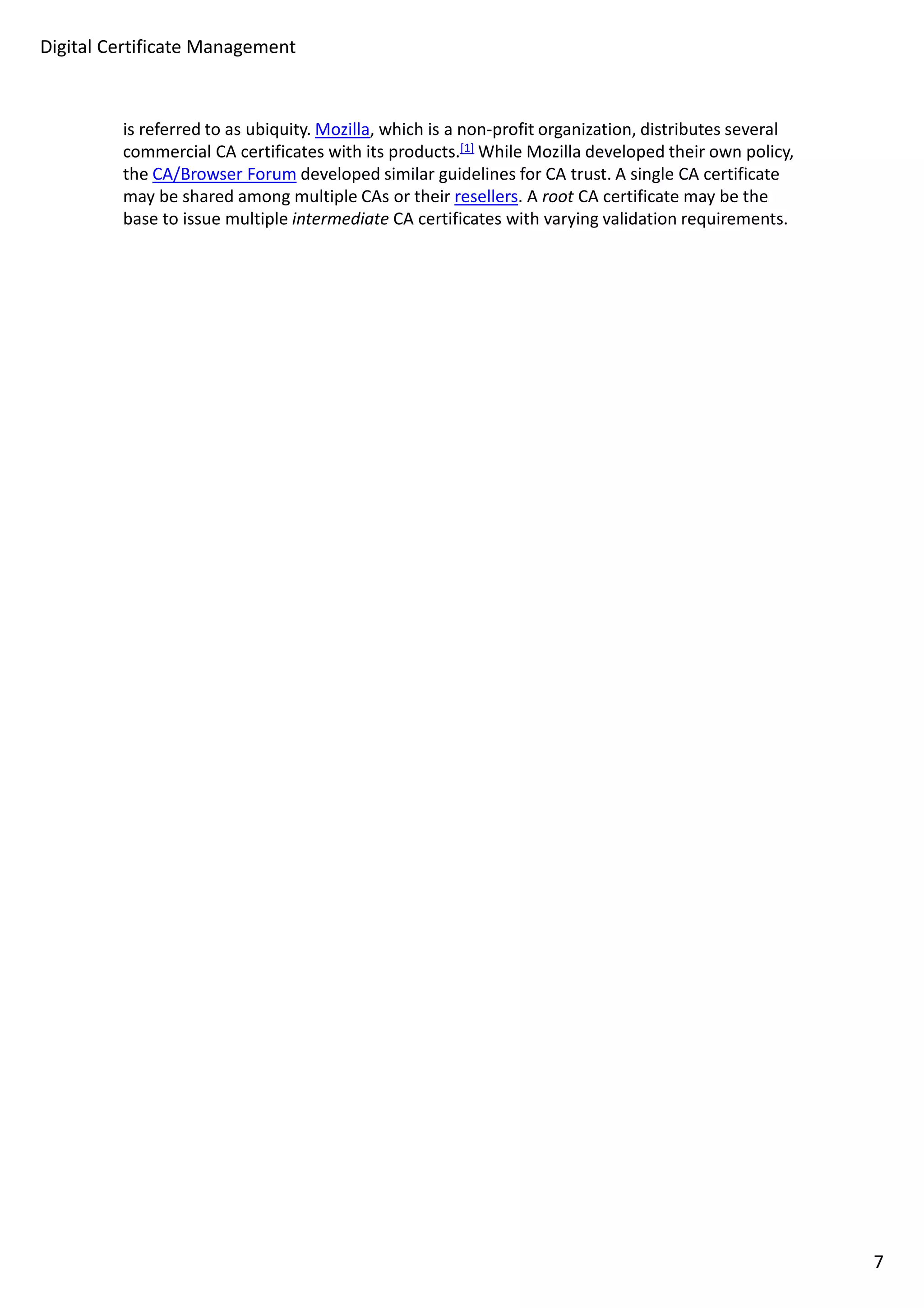 Digital Certificate Management 
is referred to as ubiquity. Mozilla, which is a non-profit organization, distributes several 
commercial CA certificates with its products.[1]While Mozilla developed their own policy, 
the CA/Browser Forum developed similar guidelines for CA trust. A single CA certificate 
may be shared among multiple CAs or their resellers. A root CA certificate may be the 
base to issue multiple intermediate CA certificates with varying validation requirements. 
7 
 