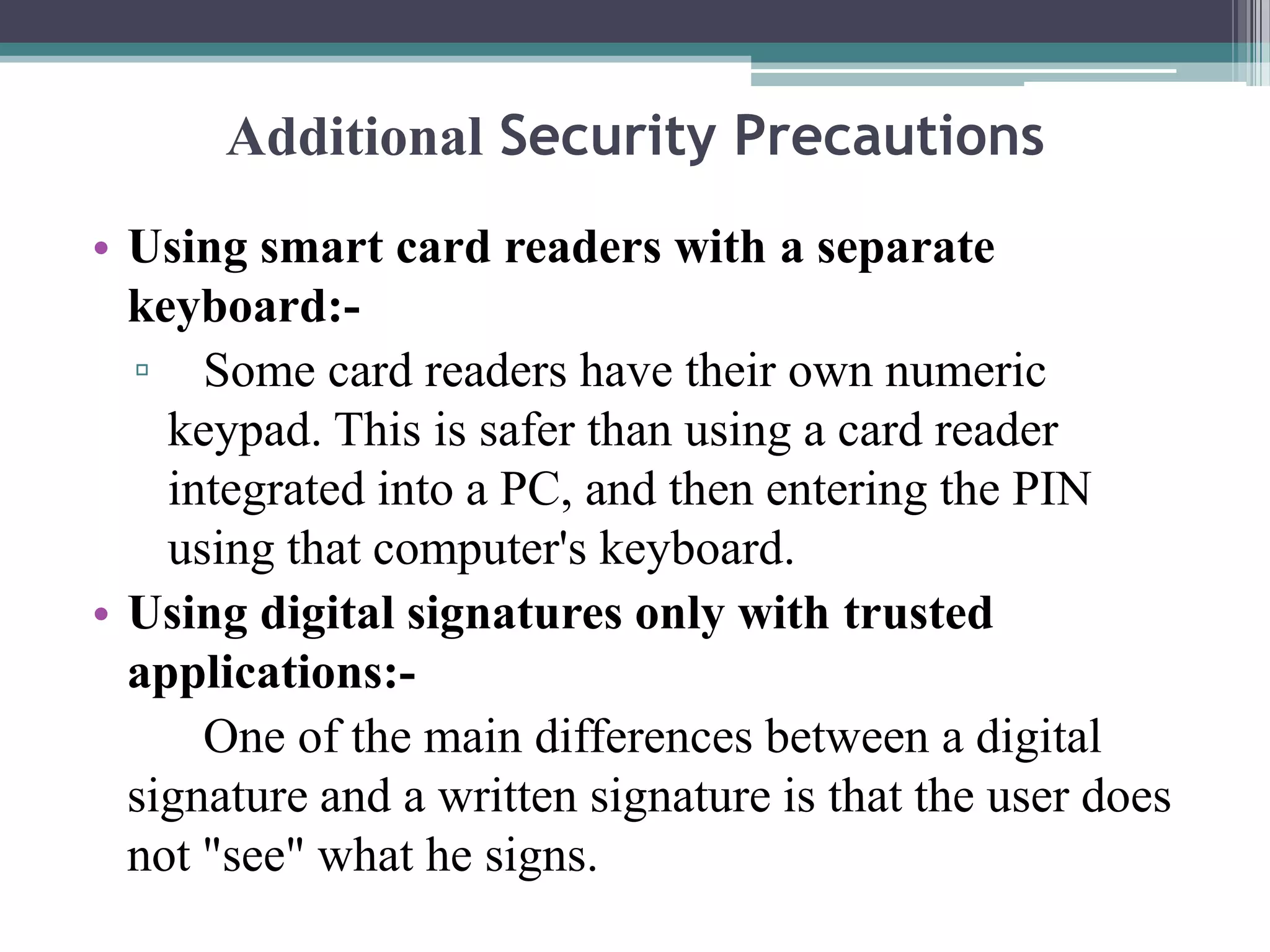 Additional Security Precautions
• Using smart card readers with a separate
  keyboard:-
  ▫ Some card readers have their own numeric
    keypad. This is safer than using a card reader
    integrated into a PC, and then entering the PIN
    using that computer's keyboard.
• Using digital signatures only with trusted
  applications:-
      One of the main differences between a digital
  signature and a written signature is that the user does
  not "see" what he signs.
 