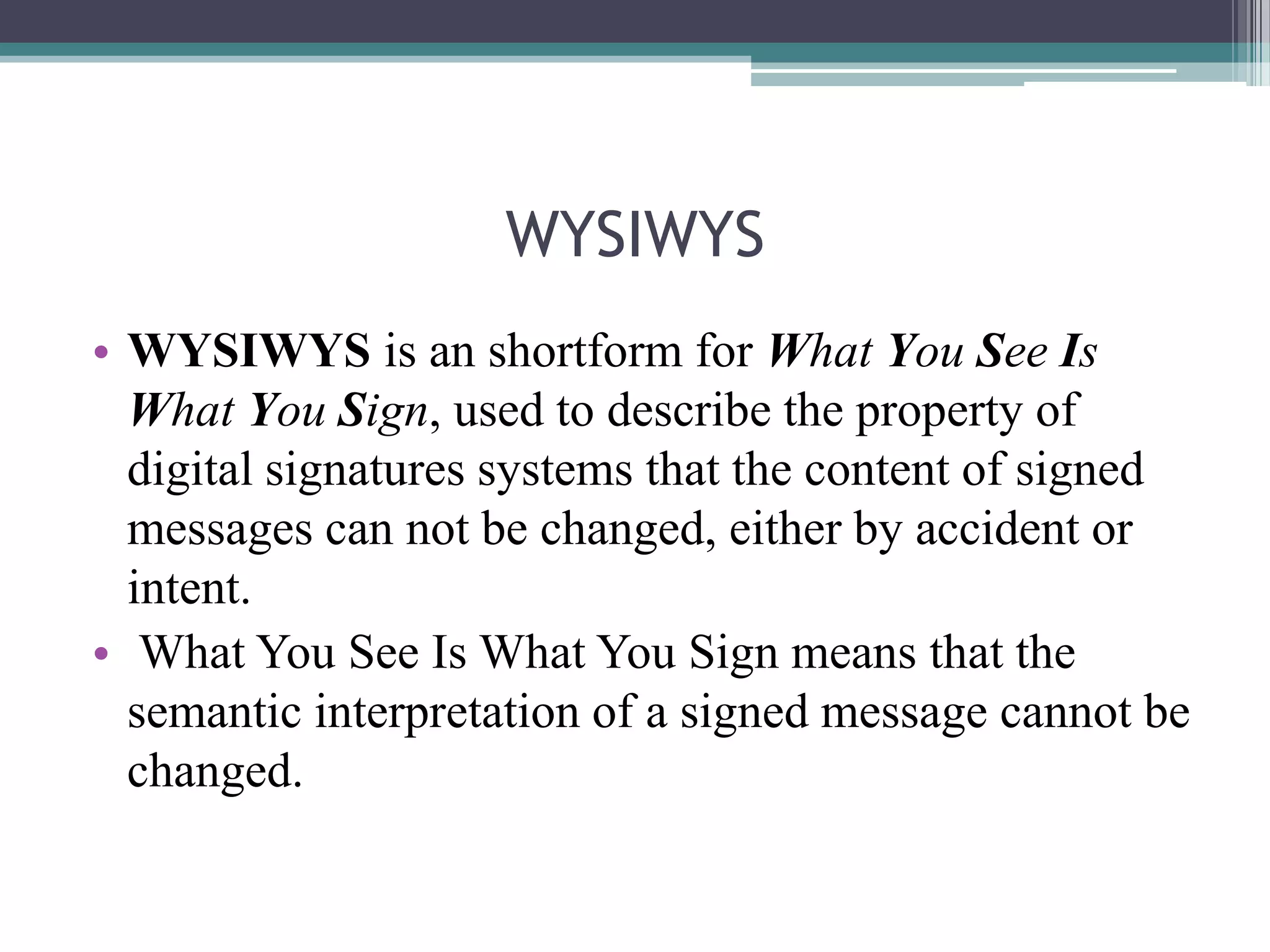 WYSIWYS
• WYSIWYS is an shortform for What You See Is
  What You Sign, used to describe the property of
  digital signatures systems that the content of signed
  messages can not be changed, either by accident or
  intent.
• What You See Is What You Sign means that the
  semantic interpretation of a signed message cannot be
  changed.
 