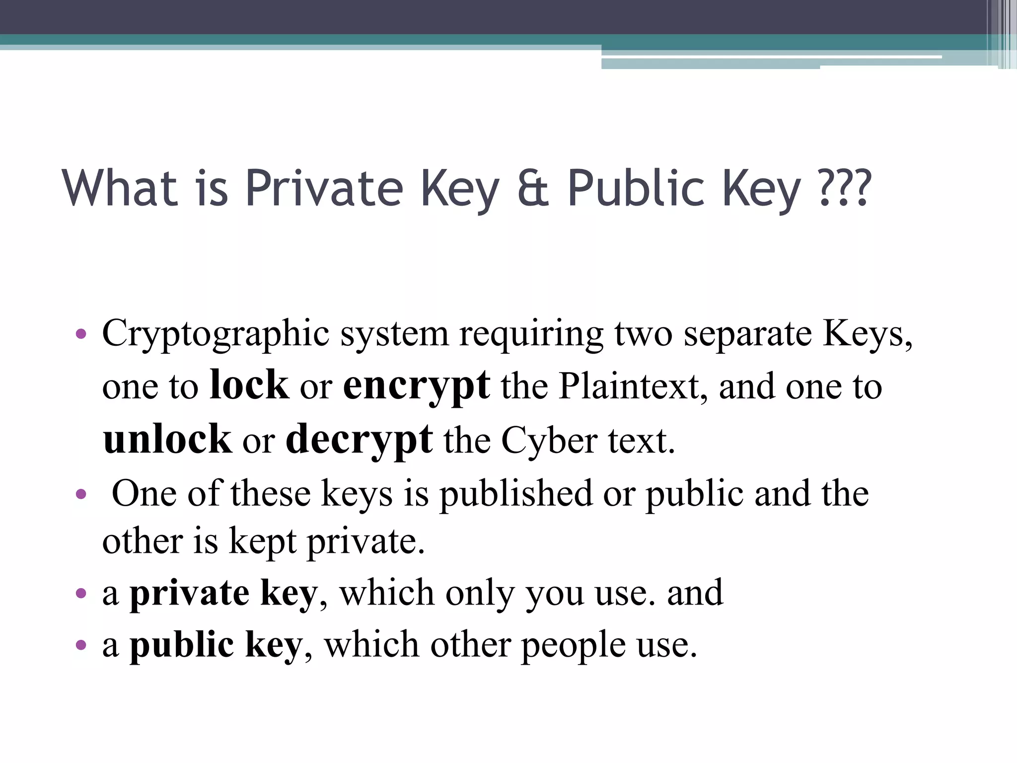 What is Private Key & Public Key ???

• Cryptographic system requiring two separate Keys,
  one to lock or encrypt the Plaintext, and one to
  unlock or decrypt the Cyber text.
• One of these keys is published or public and the
  other is kept private.
• a private key, which only you use. and
• a public key, which other people use.
 