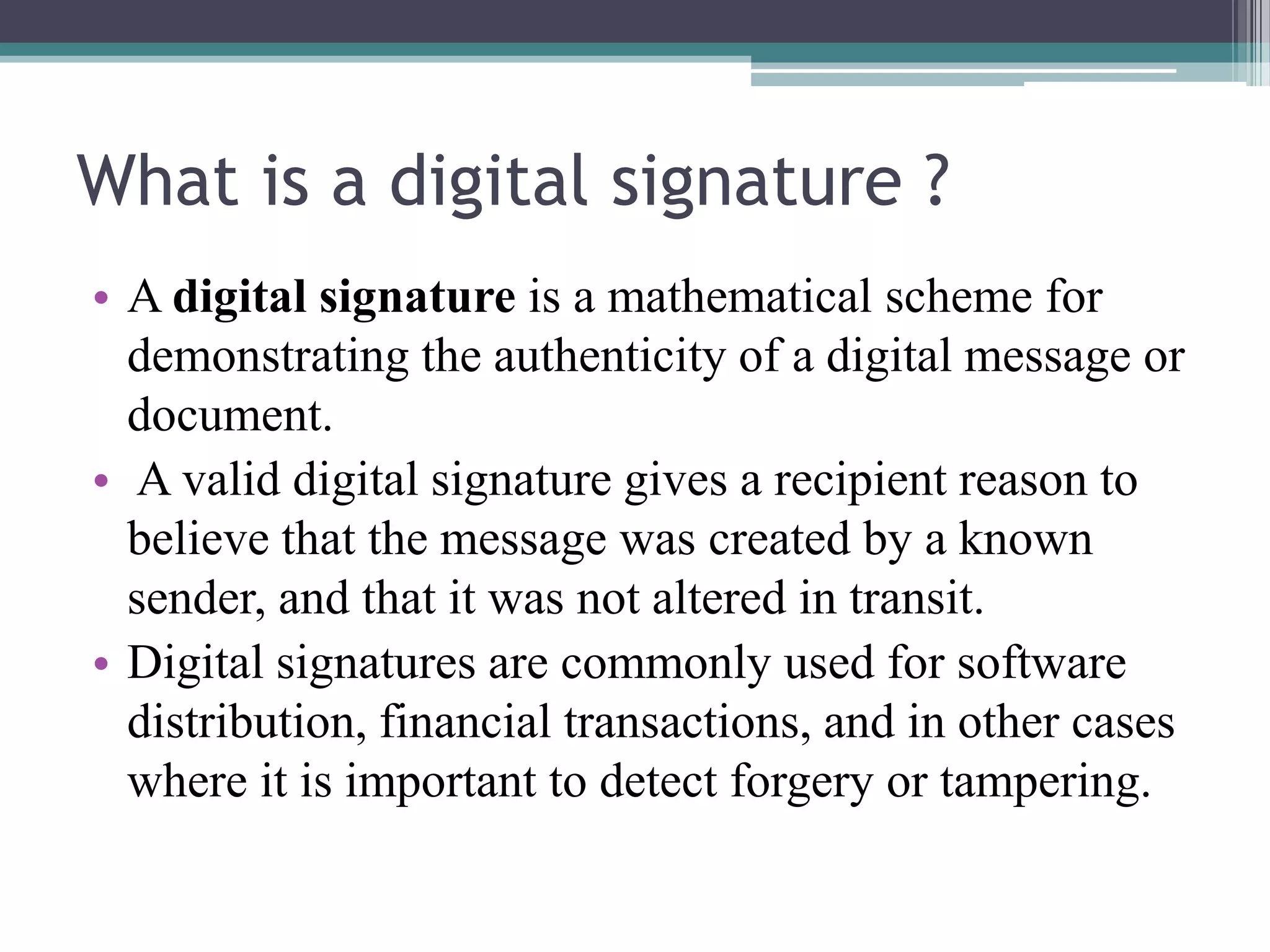 What is a digital signature ?
• A digital signature is a mathematical scheme for
  demonstrating the authenticity of a digital message or
  document.
• A valid digital signature gives a recipient reason to
  believe that the message was created by a known
  sender, and that it was not altered in transit.
• Digital signatures are commonly used for software
  distribution, financial transactions, and in other cases
  where it is important to detect forgery or tampering.
 