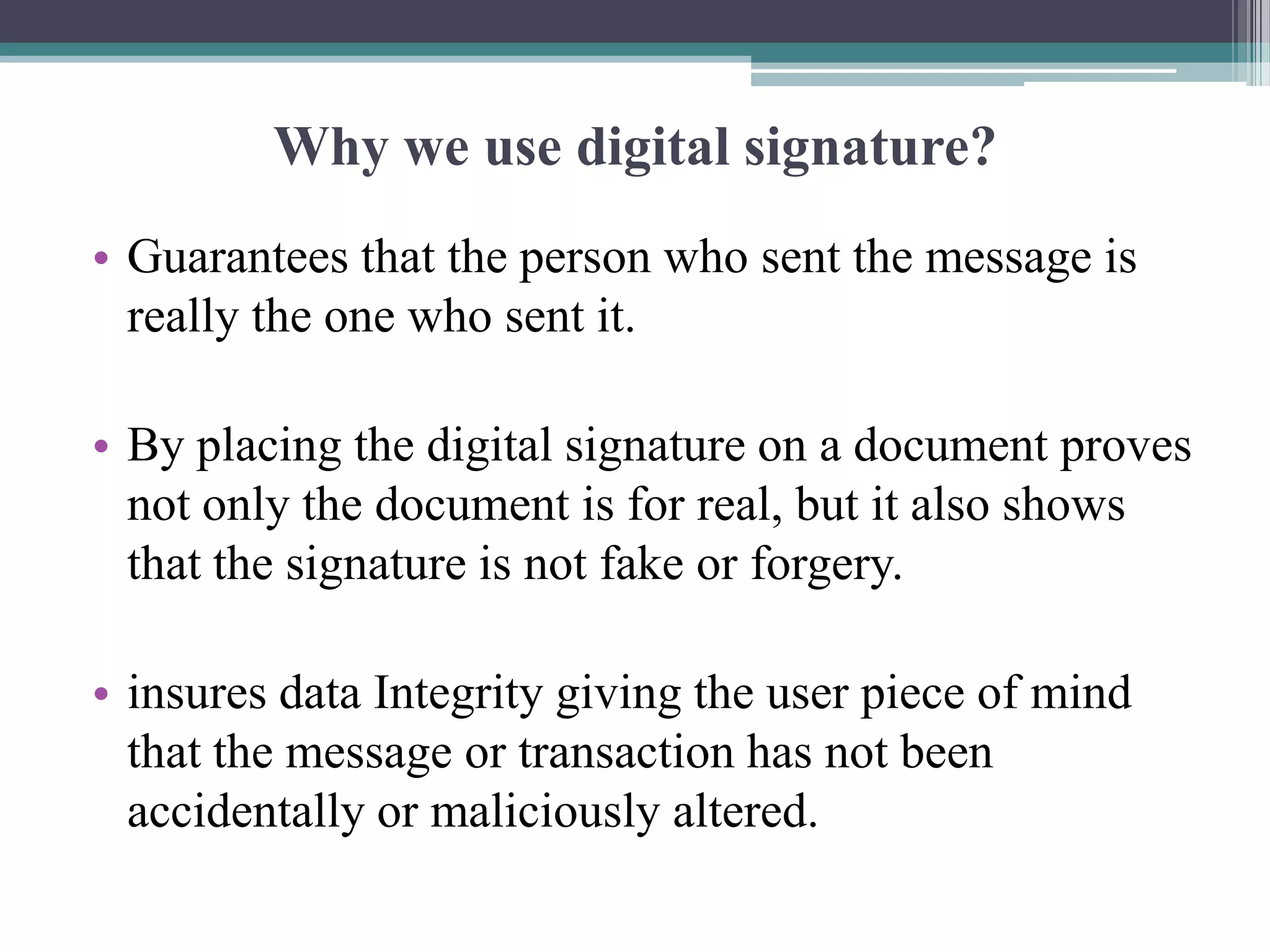 Why we use digital signature?
• Guarantees that the person who sent the message is
  really the one who sent it.

• By placing the digital signature on a document proves
  not only the document is for real, but it also shows
  that the signature is not fake or forgery.

• insures data Integrity giving the user piece of mind
  that the message or transaction has not been
  accidentally or maliciously altered.
 