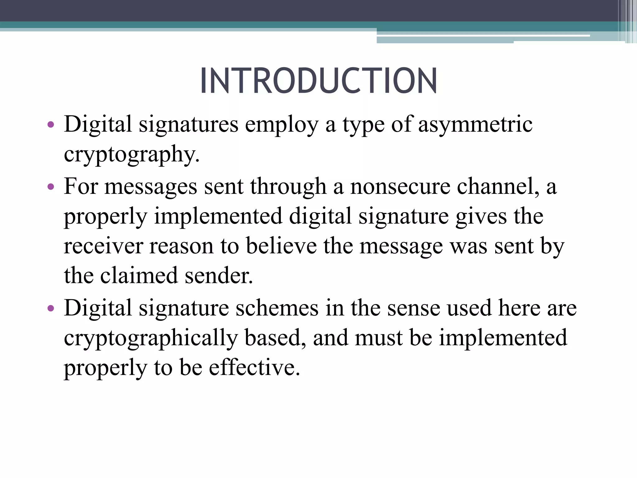 INTRODUCTION
• Digital signatures employ a type of asymmetric
  cryptography.
• For messages sent through a nonsecure channel, a
  properly implemented digital signature gives the
  receiver reason to believe the message was sent by
  the claimed sender.
• Digital signature schemes in the sense used here are
  cryptographically based, and must be implemented
  properly to be effective.
 